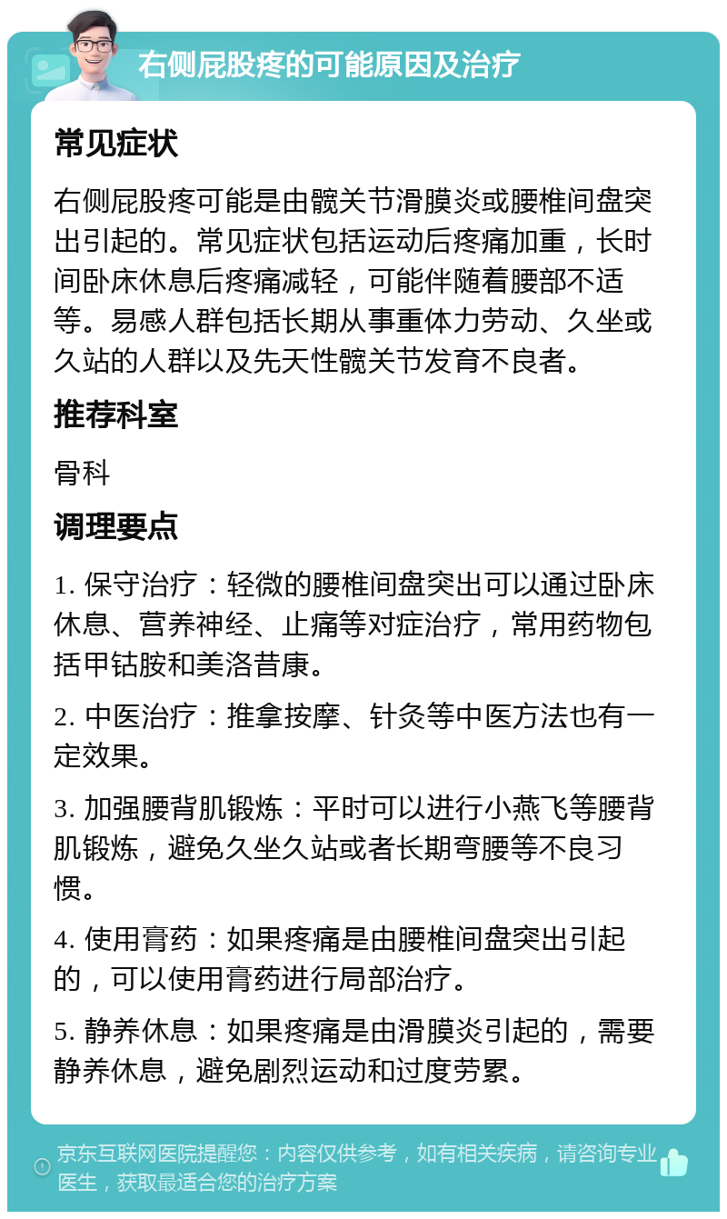 右侧屁股疼的可能原因及治疗 常见症状 右侧屁股疼可能是由髋关节滑膜炎或腰椎间盘突出引起的。常见症状包括运动后疼痛加重，长时间卧床休息后疼痛减轻，可能伴随着腰部不适等。易感人群包括长期从事重体力劳动、久坐或久站的人群以及先天性髋关节发育不良者。 推荐科室 骨科 调理要点 1. 保守治疗：轻微的腰椎间盘突出可以通过卧床休息、营养神经、止痛等对症治疗，常用药物包括甲钴胺和美洛昔康。 2. 中医治疗：推拿按摩、针灸等中医方法也有一定效果。 3. 加强腰背肌锻炼：平时可以进行小燕飞等腰背肌锻炼，避免久坐久站或者长期弯腰等不良习惯。 4. 使用膏药：如果疼痛是由腰椎间盘突出引起的，可以使用膏药进行局部治疗。 5. 静养休息：如果疼痛是由滑膜炎引起的，需要静养休息，避免剧烈运动和过度劳累。