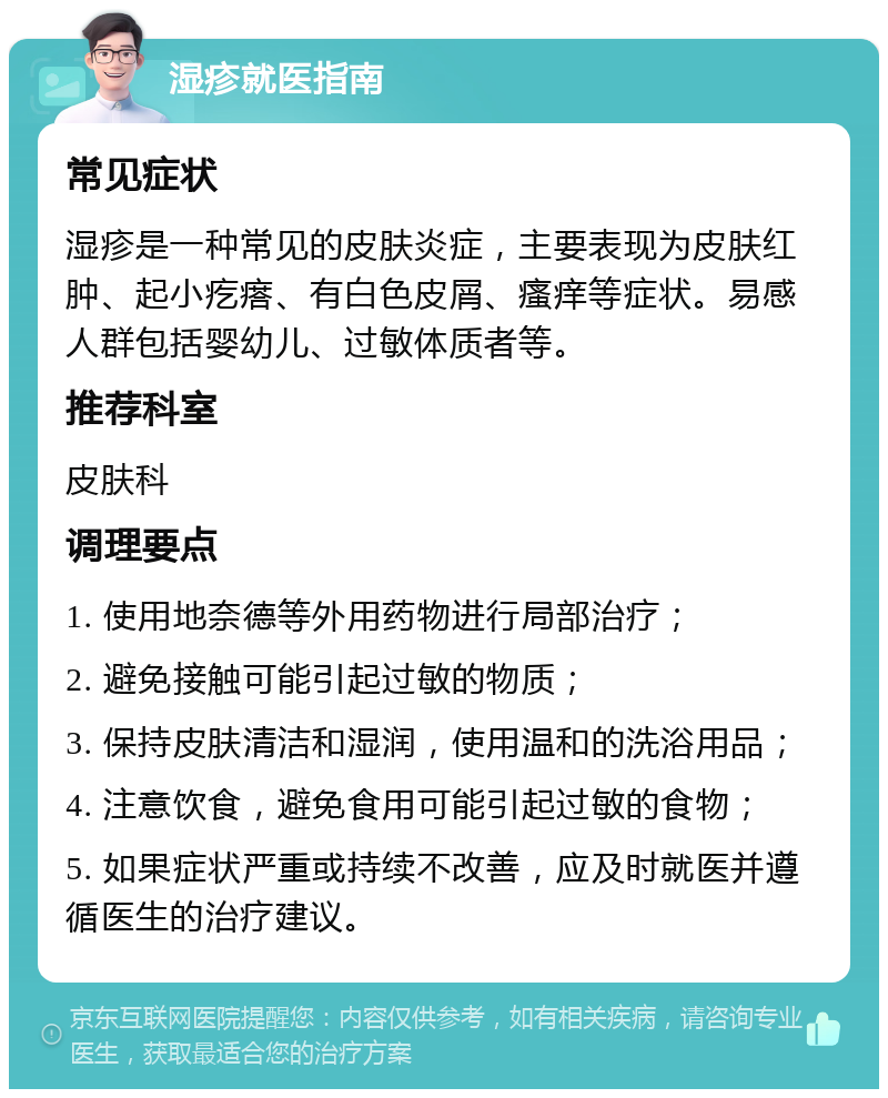 湿疹就医指南 常见症状 湿疹是一种常见的皮肤炎症，主要表现为皮肤红肿、起小疙瘩、有白色皮屑、瘙痒等症状。易感人群包括婴幼儿、过敏体质者等。 推荐科室 皮肤科 调理要点 1. 使用地奈德等外用药物进行局部治疗； 2. 避免接触可能引起过敏的物质； 3. 保持皮肤清洁和湿润，使用温和的洗浴用品； 4. 注意饮食，避免食用可能引起过敏的食物； 5. 如果症状严重或持续不改善，应及时就医并遵循医生的治疗建议。