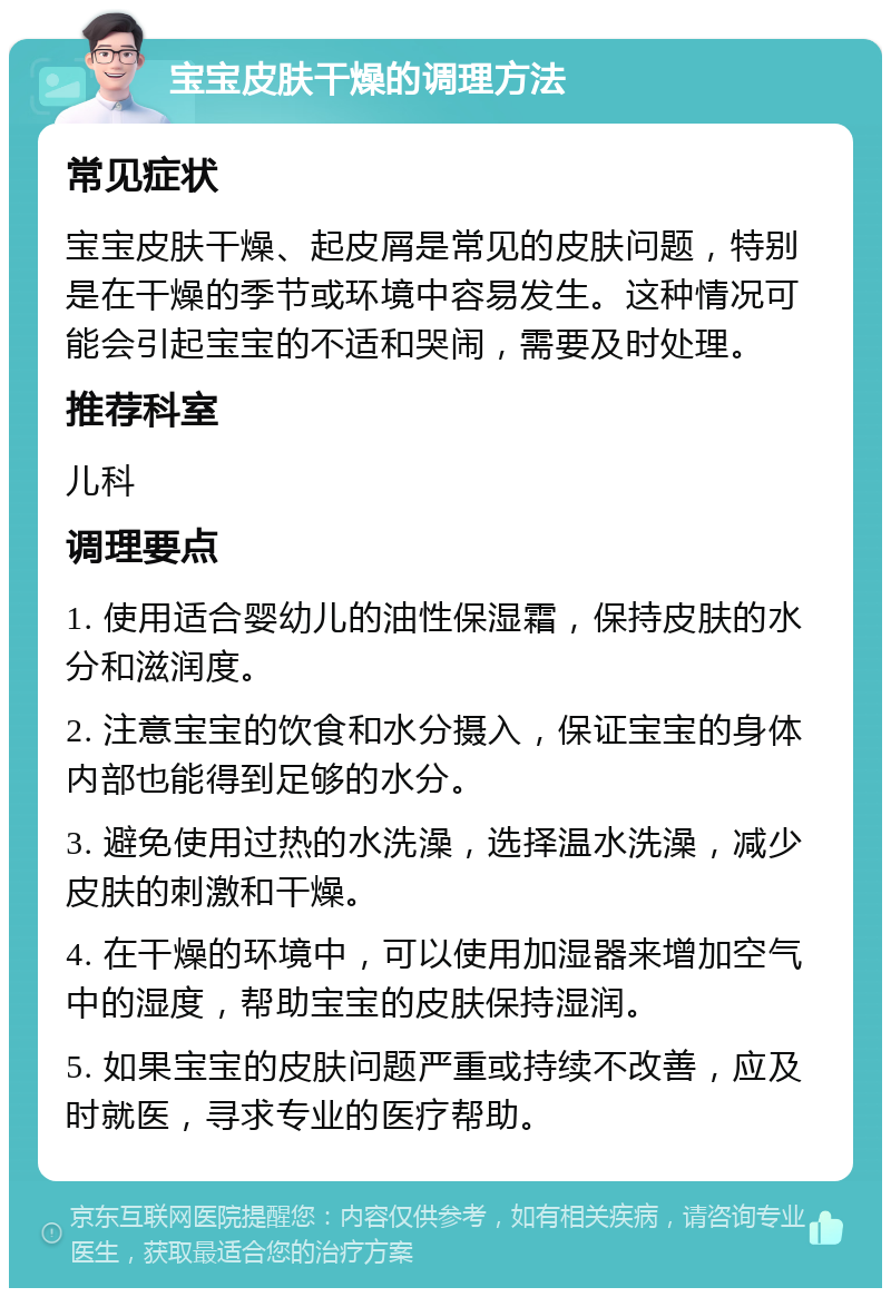 宝宝皮肤干燥的调理方法 常见症状 宝宝皮肤干燥、起皮屑是常见的皮肤问题，特别是在干燥的季节或环境中容易发生。这种情况可能会引起宝宝的不适和哭闹，需要及时处理。 推荐科室 儿科 调理要点 1. 使用适合婴幼儿的油性保湿霜，保持皮肤的水分和滋润度。 2. 注意宝宝的饮食和水分摄入，保证宝宝的身体内部也能得到足够的水分。 3. 避免使用过热的水洗澡，选择温水洗澡，减少皮肤的刺激和干燥。 4. 在干燥的环境中，可以使用加湿器来增加空气中的湿度，帮助宝宝的皮肤保持湿润。 5. 如果宝宝的皮肤问题严重或持续不改善，应及时就医，寻求专业的医疗帮助。