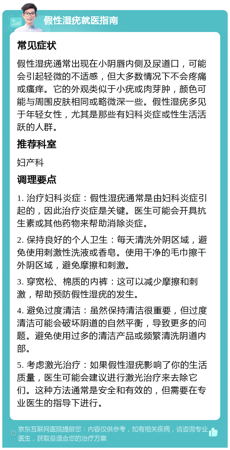 假性湿疣就医指南 常见症状 假性湿疣通常出现在小阴唇内侧及尿道口，可能会引起轻微的不适感，但大多数情况下不会疼痛或瘙痒。它的外观类似于小疣或肉芽肿，颜色可能与周围皮肤相同或略微深一些。假性湿疣多见于年轻女性，尤其是那些有妇科炎症或性生活活跃的人群。 推荐科室 妇产科 调理要点 1. 治疗妇科炎症：假性湿疣通常是由妇科炎症引起的，因此治疗炎症是关键。医生可能会开具抗生素或其他药物来帮助消除炎症。 2. 保持良好的个人卫生：每天清洗外阴区域，避免使用刺激性洗液或香皂。使用干净的毛巾擦干外阴区域，避免摩擦和刺激。 3. 穿宽松、棉质的内裤：这可以减少摩擦和刺激，帮助预防假性湿疣的发生。 4. 避免过度清洁：虽然保持清洁很重要，但过度清洁可能会破坏阴道的自然平衡，导致更多的问题。避免使用过多的清洁产品或频繁清洗阴道内部。 5. 考虑激光治疗：如果假性湿疣影响了你的生活质量，医生可能会建议进行激光治疗来去除它们。这种方法通常是安全和有效的，但需要在专业医生的指导下进行。