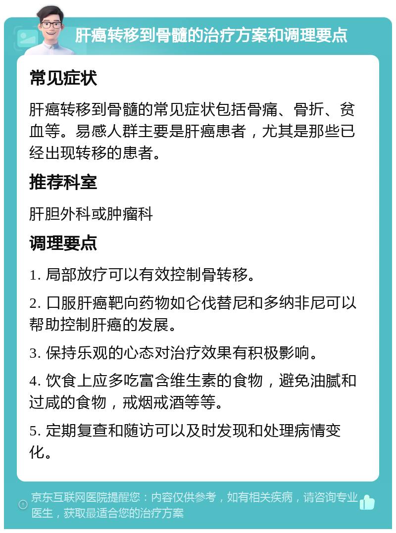 肝癌转移到骨髓的治疗方案和调理要点 常见症状 肝癌转移到骨髓的常见症状包括骨痛、骨折、贫血等。易感人群主要是肝癌患者，尤其是那些已经出现转移的患者。 推荐科室 肝胆外科或肿瘤科 调理要点 1. 局部放疗可以有效控制骨转移。 2. 口服肝癌靶向药物如仑伐替尼和多纳非尼可以帮助控制肝癌的发展。 3. 保持乐观的心态对治疗效果有积极影响。 4. 饮食上应多吃富含维生素的食物，避免油腻和过咸的食物，戒烟戒酒等等。 5. 定期复查和随访可以及时发现和处理病情变化。