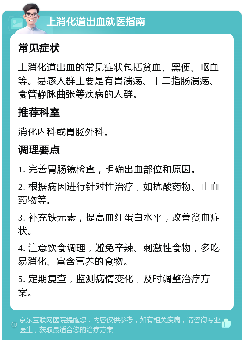 上消化道出血就医指南 常见症状 上消化道出血的常见症状包括贫血、黑便、呕血等。易感人群主要是有胃溃疡、十二指肠溃疡、食管静脉曲张等疾病的人群。 推荐科室 消化内科或胃肠外科。 调理要点 1. 完善胃肠镜检查，明确出血部位和原因。 2. 根据病因进行针对性治疗，如抗酸药物、止血药物等。 3. 补充铁元素，提高血红蛋白水平，改善贫血症状。 4. 注意饮食调理，避免辛辣、刺激性食物，多吃易消化、富含营养的食物。 5. 定期复查，监测病情变化，及时调整治疗方案。