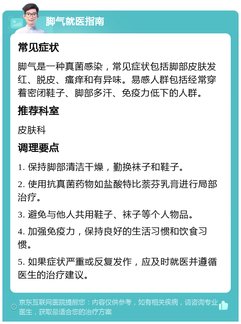 脚气就医指南 常见症状 脚气是一种真菌感染，常见症状包括脚部皮肤发红、脱皮、瘙痒和有异味。易感人群包括经常穿着密闭鞋子、脚部多汗、免疫力低下的人群。 推荐科室 皮肤科 调理要点 1. 保持脚部清洁干燥，勤换袜子和鞋子。 2. 使用抗真菌药物如盐酸特比萘芬乳膏进行局部治疗。 3. 避免与他人共用鞋子、袜子等个人物品。 4. 加强免疫力，保持良好的生活习惯和饮食习惯。 5. 如果症状严重或反复发作，应及时就医并遵循医生的治疗建议。