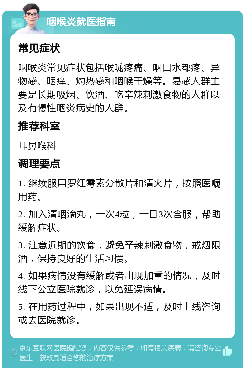 咽喉炎就医指南 常见症状 咽喉炎常见症状包括喉咙疼痛、咽口水都疼、异物感、咽痒、灼热感和咽喉干燥等。易感人群主要是长期吸烟、饮酒、吃辛辣刺激食物的人群以及有慢性咽炎病史的人群。 推荐科室 耳鼻喉科 调理要点 1. 继续服用罗红霉素分散片和清火片，按照医嘱用药。 2. 加入清咽滴丸，一次4粒，一日3次含服，帮助缓解症状。 3. 注意近期的饮食，避免辛辣刺激食物，戒烟限酒，保持良好的生活习惯。 4. 如果病情没有缓解或者出现加重的情况，及时线下公立医院就诊，以免延误病情。 5. 在用药过程中，如果出现不适，及时上线咨询或去医院就诊。