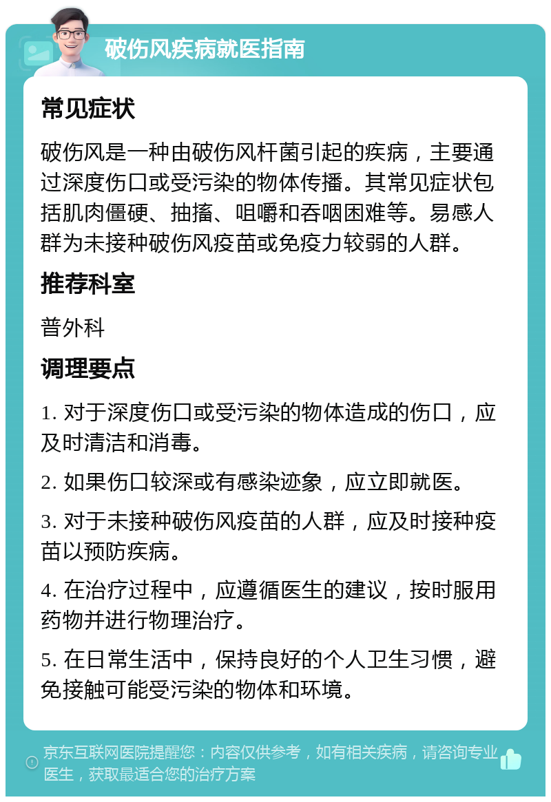 破伤风疾病就医指南 常见症状 破伤风是一种由破伤风杆菌引起的疾病，主要通过深度伤口或受污染的物体传播。其常见症状包括肌肉僵硬、抽搐、咀嚼和吞咽困难等。易感人群为未接种破伤风疫苗或免疫力较弱的人群。 推荐科室 普外科 调理要点 1. 对于深度伤口或受污染的物体造成的伤口，应及时清洁和消毒。 2. 如果伤口较深或有感染迹象，应立即就医。 3. 对于未接种破伤风疫苗的人群，应及时接种疫苗以预防疾病。 4. 在治疗过程中，应遵循医生的建议，按时服用药物并进行物理治疗。 5. 在日常生活中，保持良好的个人卫生习惯，避免接触可能受污染的物体和环境。