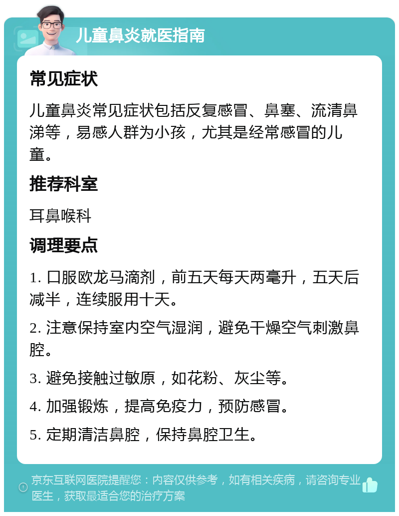 儿童鼻炎就医指南 常见症状 儿童鼻炎常见症状包括反复感冒、鼻塞、流清鼻涕等，易感人群为小孩，尤其是经常感冒的儿童。 推荐科室 耳鼻喉科 调理要点 1. 口服欧龙马滴剂，前五天每天两毫升，五天后减半，连续服用十天。 2. 注意保持室内空气湿润，避免干燥空气刺激鼻腔。 3. 避免接触过敏原，如花粉、灰尘等。 4. 加强锻炼，提高免疫力，预防感冒。 5. 定期清洁鼻腔，保持鼻腔卫生。