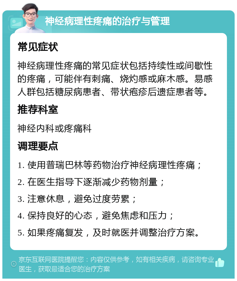 神经病理性疼痛的治疗与管理 常见症状 神经病理性疼痛的常见症状包括持续性或间歇性的疼痛，可能伴有刺痛、烧灼感或麻木感。易感人群包括糖尿病患者、带状疱疹后遗症患者等。 推荐科室 神经内科或疼痛科 调理要点 1. 使用普瑞巴林等药物治疗神经病理性疼痛； 2. 在医生指导下逐渐减少药物剂量； 3. 注意休息，避免过度劳累； 4. 保持良好的心态，避免焦虑和压力； 5. 如果疼痛复发，及时就医并调整治疗方案。