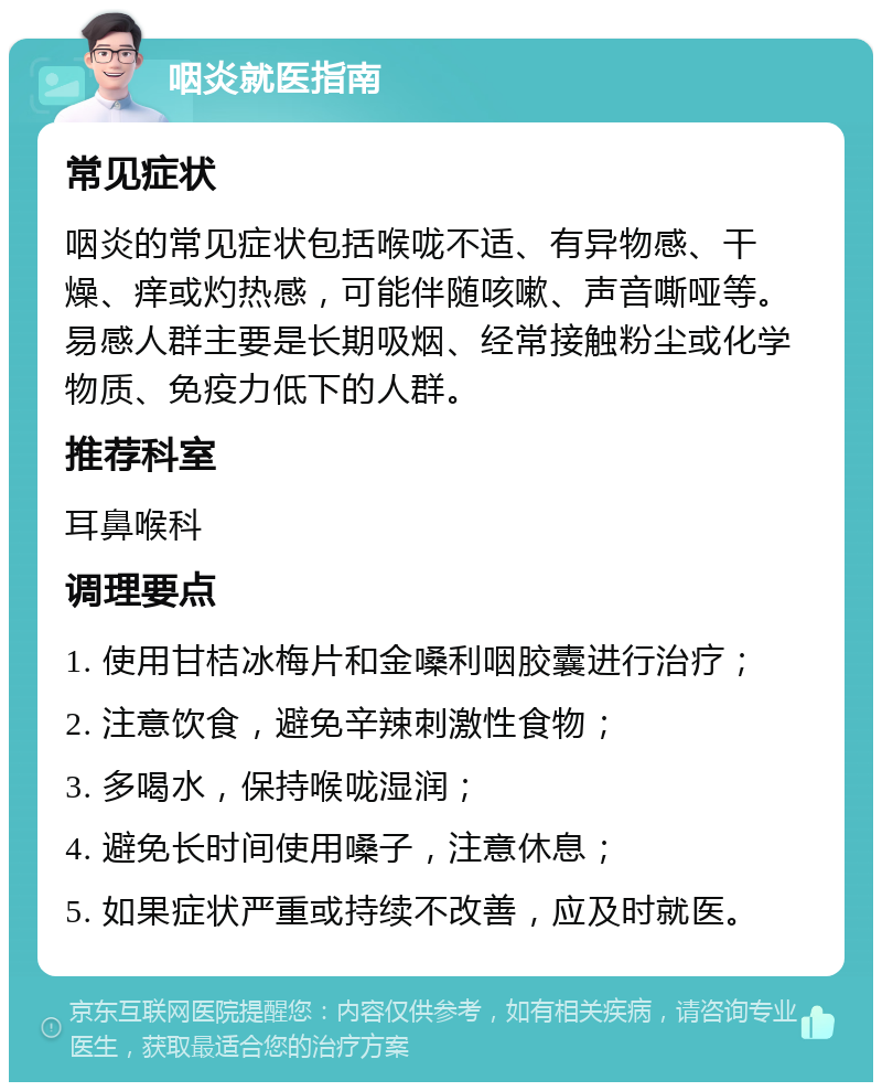 咽炎就医指南 常见症状 咽炎的常见症状包括喉咙不适、有异物感、干燥、痒或灼热感，可能伴随咳嗽、声音嘶哑等。易感人群主要是长期吸烟、经常接触粉尘或化学物质、免疫力低下的人群。 推荐科室 耳鼻喉科 调理要点 1. 使用甘桔冰梅片和金嗓利咽胶囊进行治疗； 2. 注意饮食，避免辛辣刺激性食物； 3. 多喝水，保持喉咙湿润； 4. 避免长时间使用嗓子，注意休息； 5. 如果症状严重或持续不改善，应及时就医。