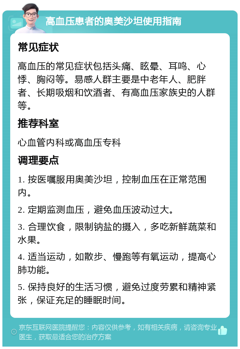 高血压患者的奥美沙坦使用指南 常见症状 高血压的常见症状包括头痛、眩晕、耳鸣、心悸、胸闷等。易感人群主要是中老年人、肥胖者、长期吸烟和饮酒者、有高血压家族史的人群等。 推荐科室 心血管内科或高血压专科 调理要点 1. 按医嘱服用奥美沙坦，控制血压在正常范围内。 2. 定期监测血压，避免血压波动过大。 3. 合理饮食，限制钠盐的摄入，多吃新鲜蔬菜和水果。 4. 适当运动，如散步、慢跑等有氧运动，提高心肺功能。 5. 保持良好的生活习惯，避免过度劳累和精神紧张，保证充足的睡眠时间。