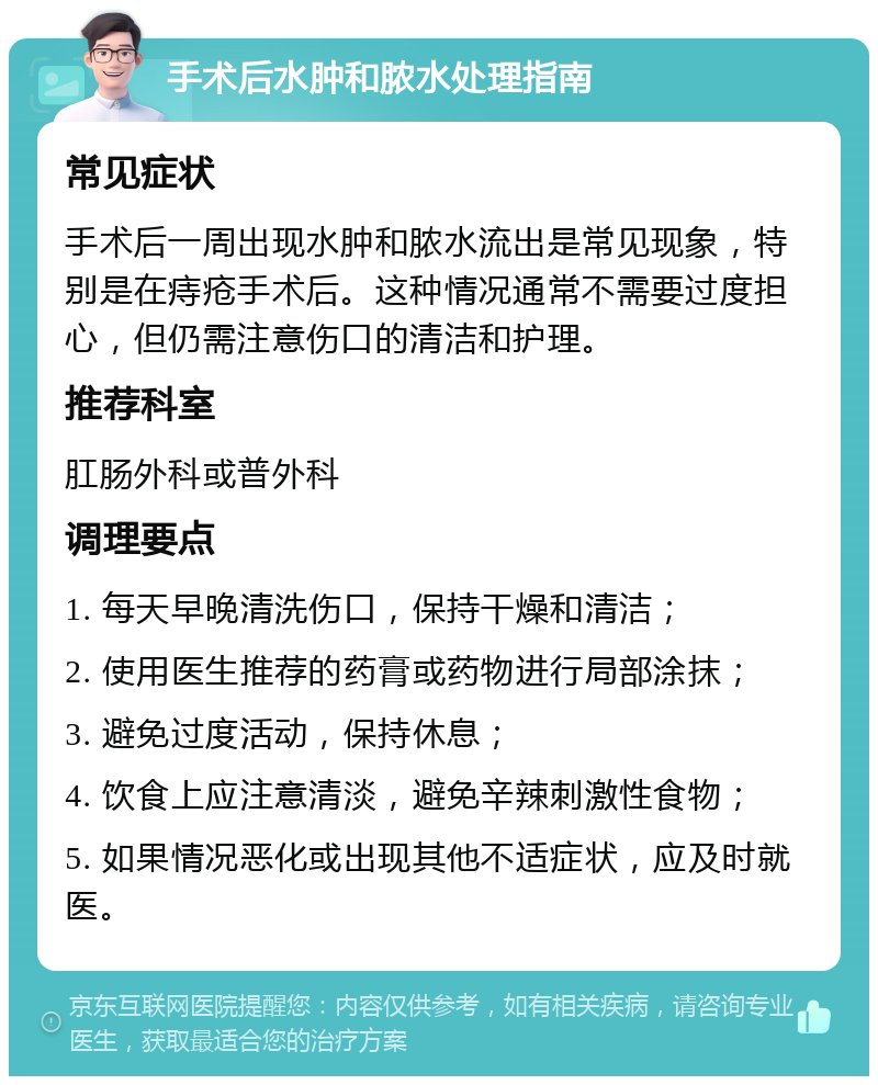 手术后水肿和脓水处理指南 常见症状 手术后一周出现水肿和脓水流出是常见现象，特别是在痔疮手术后。这种情况通常不需要过度担心，但仍需注意伤口的清洁和护理。 推荐科室 肛肠外科或普外科 调理要点 1. 每天早晚清洗伤口，保持干燥和清洁； 2. 使用医生推荐的药膏或药物进行局部涂抹； 3. 避免过度活动，保持休息； 4. 饮食上应注意清淡，避免辛辣刺激性食物； 5. 如果情况恶化或出现其他不适症状，应及时就医。