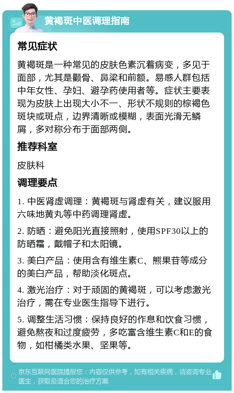 黄褐斑中医调理指南 常见症状 黄褐斑是一种常见的皮肤色素沉着病变，多见于面部，尤其是颧骨、鼻梁和前额。易感人群包括中年女性、孕妇、避孕药使用者等。症状主要表现为皮肤上出现大小不一、形状不规则的棕褐色斑块或斑点，边界清晰或模糊，表面光滑无鳞屑，多对称分布于面部两侧。 推荐科室 皮肤科 调理要点 1. 中医肾虚调理：黄褐斑与肾虚有关，建议服用六味地黄丸等中药调理肾虚。 2. 防晒：避免阳光直接照射，使用SPF30以上的防晒霜，戴帽子和太阳镜。 3. 美白产品：使用含有维生素C、熊果苷等成分的美白产品，帮助淡化斑点。 4. 激光治疗：对于顽固的黄褐斑，可以考虑激光治疗，需在专业医生指导下进行。 5. 调整生活习惯：保持良好的作息和饮食习惯，避免熬夜和过度疲劳，多吃富含维生素C和E的食物，如柑橘类水果、坚果等。