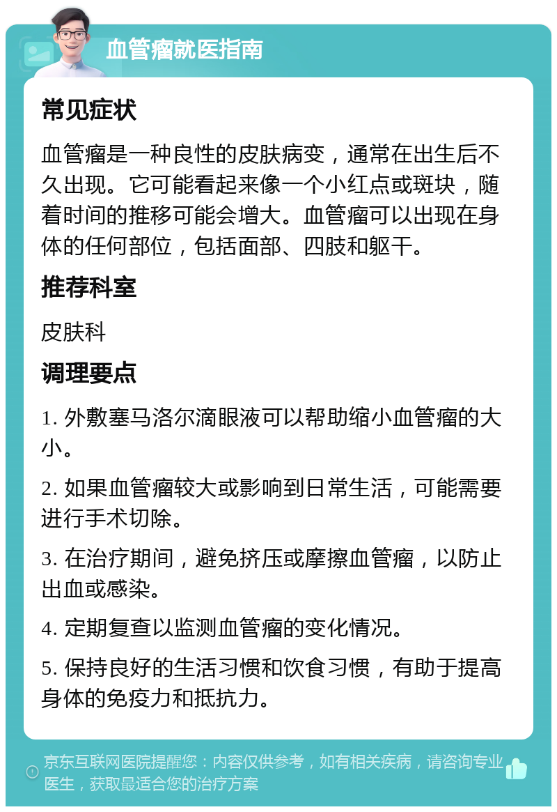 血管瘤就医指南 常见症状 血管瘤是一种良性的皮肤病变，通常在出生后不久出现。它可能看起来像一个小红点或斑块，随着时间的推移可能会增大。血管瘤可以出现在身体的任何部位，包括面部、四肢和躯干。 推荐科室 皮肤科 调理要点 1. 外敷塞马洛尔滴眼液可以帮助缩小血管瘤的大小。 2. 如果血管瘤较大或影响到日常生活，可能需要进行手术切除。 3. 在治疗期间，避免挤压或摩擦血管瘤，以防止出血或感染。 4. 定期复查以监测血管瘤的变化情况。 5. 保持良好的生活习惯和饮食习惯，有助于提高身体的免疫力和抵抗力。