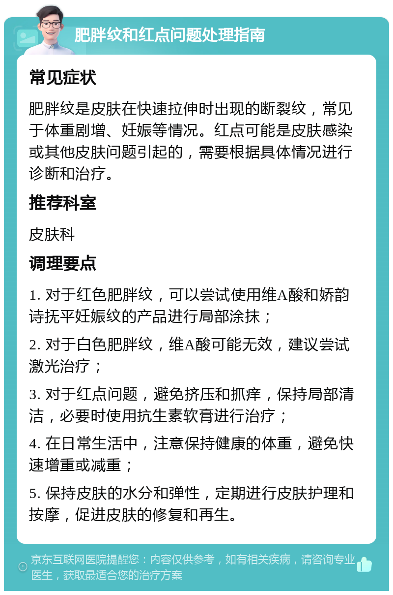 肥胖纹和红点问题处理指南 常见症状 肥胖纹是皮肤在快速拉伸时出现的断裂纹，常见于体重剧增、妊娠等情况。红点可能是皮肤感染或其他皮肤问题引起的，需要根据具体情况进行诊断和治疗。 推荐科室 皮肤科 调理要点 1. 对于红色肥胖纹，可以尝试使用维A酸和娇韵诗抚平妊娠纹的产品进行局部涂抹； 2. 对于白色肥胖纹，维A酸可能无效，建议尝试激光治疗； 3. 对于红点问题，避免挤压和抓痒，保持局部清洁，必要时使用抗生素软膏进行治疗； 4. 在日常生活中，注意保持健康的体重，避免快速增重或减重； 5. 保持皮肤的水分和弹性，定期进行皮肤护理和按摩，促进皮肤的修复和再生。