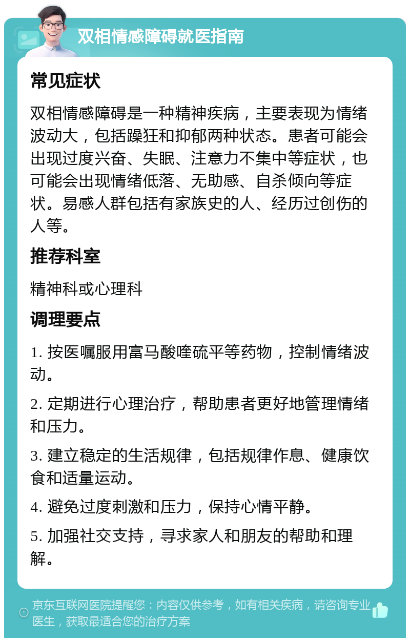 双相情感障碍就医指南 常见症状 双相情感障碍是一种精神疾病，主要表现为情绪波动大，包括躁狂和抑郁两种状态。患者可能会出现过度兴奋、失眠、注意力不集中等症状，也可能会出现情绪低落、无助感、自杀倾向等症状。易感人群包括有家族史的人、经历过创伤的人等。 推荐科室 精神科或心理科 调理要点 1. 按医嘱服用富马酸喹硫平等药物，控制情绪波动。 2. 定期进行心理治疗，帮助患者更好地管理情绪和压力。 3. 建立稳定的生活规律，包括规律作息、健康饮食和适量运动。 4. 避免过度刺激和压力，保持心情平静。 5. 加强社交支持，寻求家人和朋友的帮助和理解。