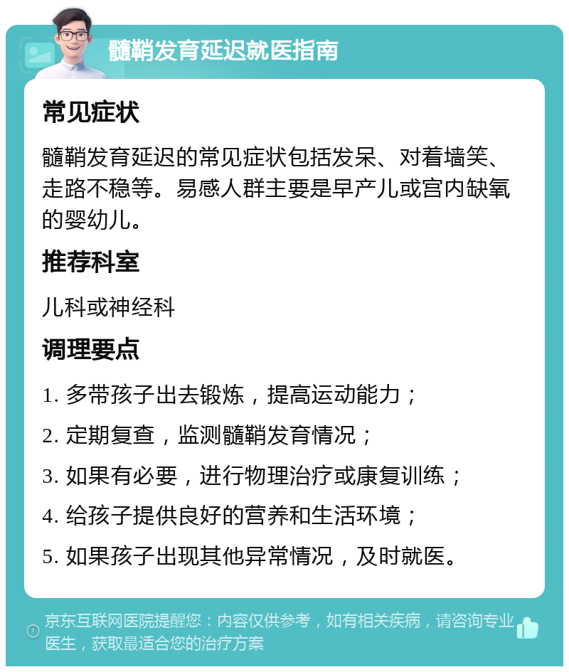 髓鞘发育延迟就医指南 常见症状 髓鞘发育延迟的常见症状包括发呆、对着墙笑、走路不稳等。易感人群主要是早产儿或宫内缺氧的婴幼儿。 推荐科室 儿科或神经科 调理要点 1. 多带孩子出去锻炼，提高运动能力； 2. 定期复查，监测髓鞘发育情况； 3. 如果有必要，进行物理治疗或康复训练； 4. 给孩子提供良好的营养和生活环境； 5. 如果孩子出现其他异常情况，及时就医。