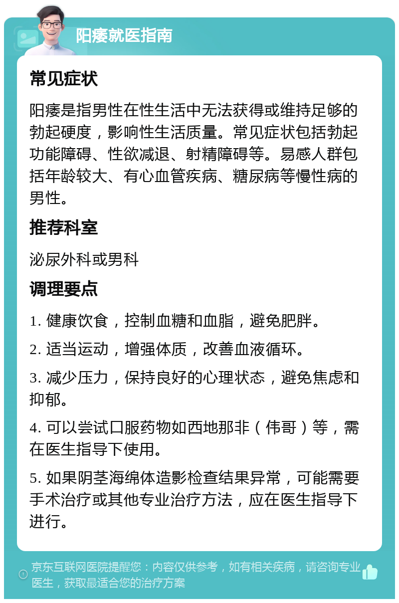 阳痿就医指南 常见症状 阳痿是指男性在性生活中无法获得或维持足够的勃起硬度，影响性生活质量。常见症状包括勃起功能障碍、性欲减退、射精障碍等。易感人群包括年龄较大、有心血管疾病、糖尿病等慢性病的男性。 推荐科室 泌尿外科或男科 调理要点 1. 健康饮食，控制血糖和血脂，避免肥胖。 2. 适当运动，增强体质，改善血液循环。 3. 减少压力，保持良好的心理状态，避免焦虑和抑郁。 4. 可以尝试口服药物如西地那非（伟哥）等，需在医生指导下使用。 5. 如果阴茎海绵体造影检查结果异常，可能需要手术治疗或其他专业治疗方法，应在医生指导下进行。