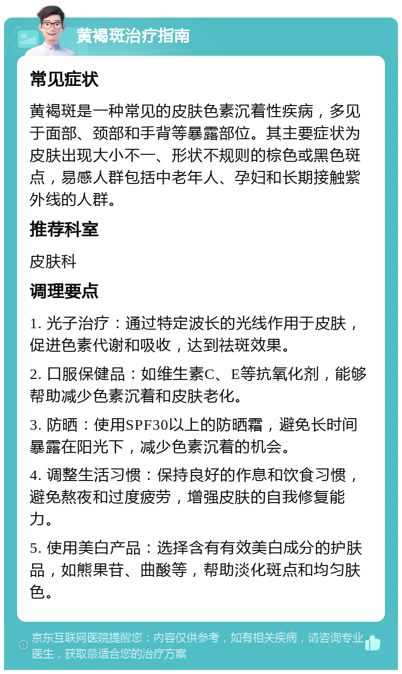 黄褐斑治疗指南 常见症状 黄褐斑是一种常见的皮肤色素沉着性疾病，多见于面部、颈部和手背等暴露部位。其主要症状为皮肤出现大小不一、形状不规则的棕色或黑色斑点，易感人群包括中老年人、孕妇和长期接触紫外线的人群。 推荐科室 皮肤科 调理要点 1. 光子治疗：通过特定波长的光线作用于皮肤，促进色素代谢和吸收，达到祛斑效果。 2. 口服保健品：如维生素C、E等抗氧化剂，能够帮助减少色素沉着和皮肤老化。 3. 防晒：使用SPF30以上的防晒霜，避免长时间暴露在阳光下，减少色素沉着的机会。 4. 调整生活习惯：保持良好的作息和饮食习惯，避免熬夜和过度疲劳，增强皮肤的自我修复能力。 5. 使用美白产品：选择含有有效美白成分的护肤品，如熊果苷、曲酸等，帮助淡化斑点和均匀肤色。