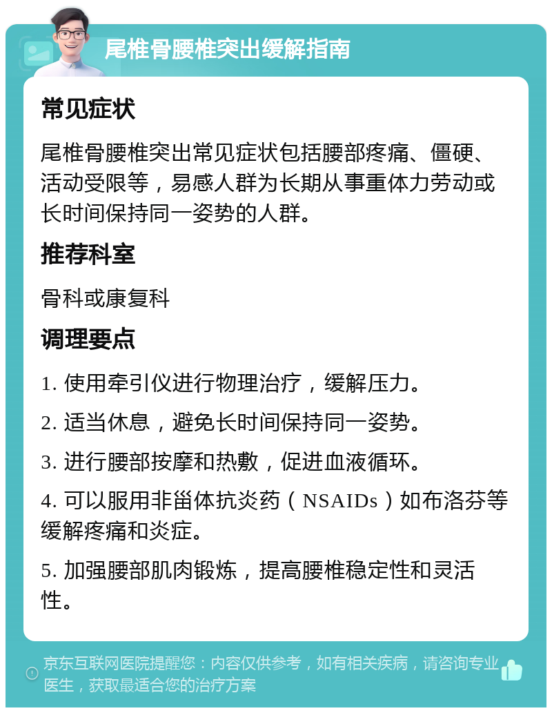 尾椎骨腰椎突出缓解指南 常见症状 尾椎骨腰椎突出常见症状包括腰部疼痛、僵硬、活动受限等，易感人群为长期从事重体力劳动或长时间保持同一姿势的人群。 推荐科室 骨科或康复科 调理要点 1. 使用牵引仪进行物理治疗，缓解压力。 2. 适当休息，避免长时间保持同一姿势。 3. 进行腰部按摩和热敷，促进血液循环。 4. 可以服用非甾体抗炎药（NSAIDs）如布洛芬等缓解疼痛和炎症。 5. 加强腰部肌肉锻炼，提高腰椎稳定性和灵活性。