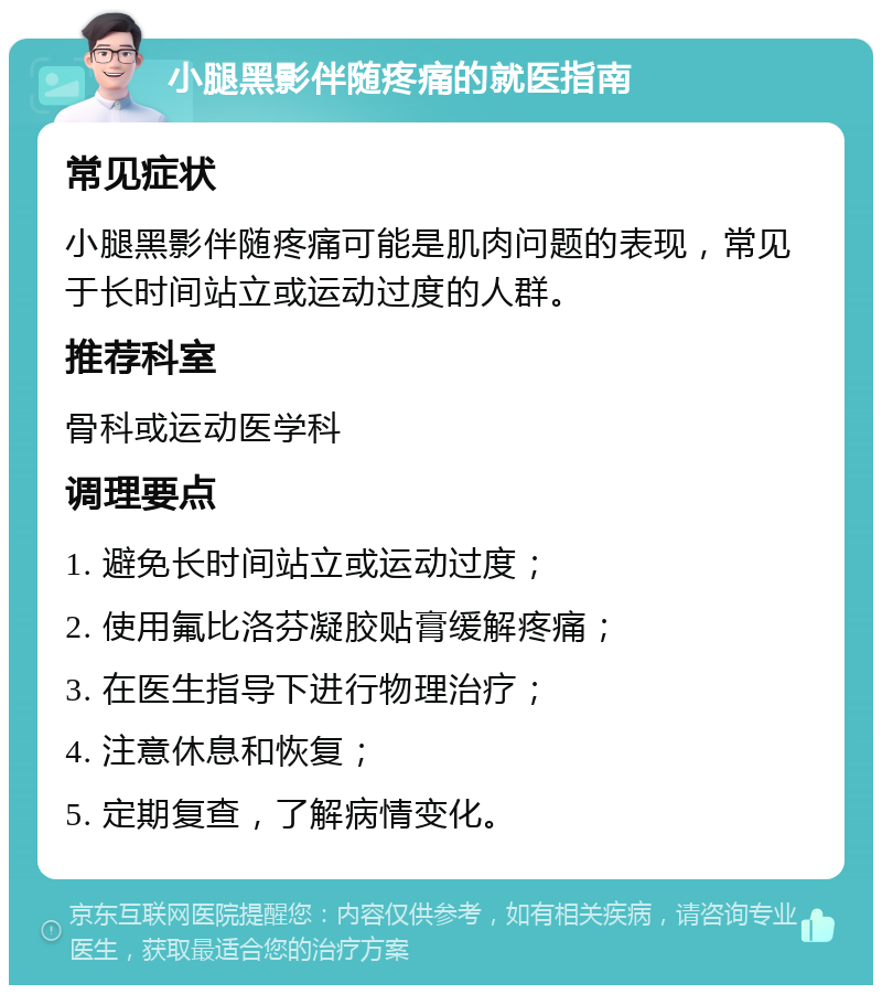 小腿黑影伴随疼痛的就医指南 常见症状 小腿黑影伴随疼痛可能是肌肉问题的表现，常见于长时间站立或运动过度的人群。 推荐科室 骨科或运动医学科 调理要点 1. 避免长时间站立或运动过度； 2. 使用氟比洛芬凝胶贴膏缓解疼痛； 3. 在医生指导下进行物理治疗； 4. 注意休息和恢复； 5. 定期复查，了解病情变化。