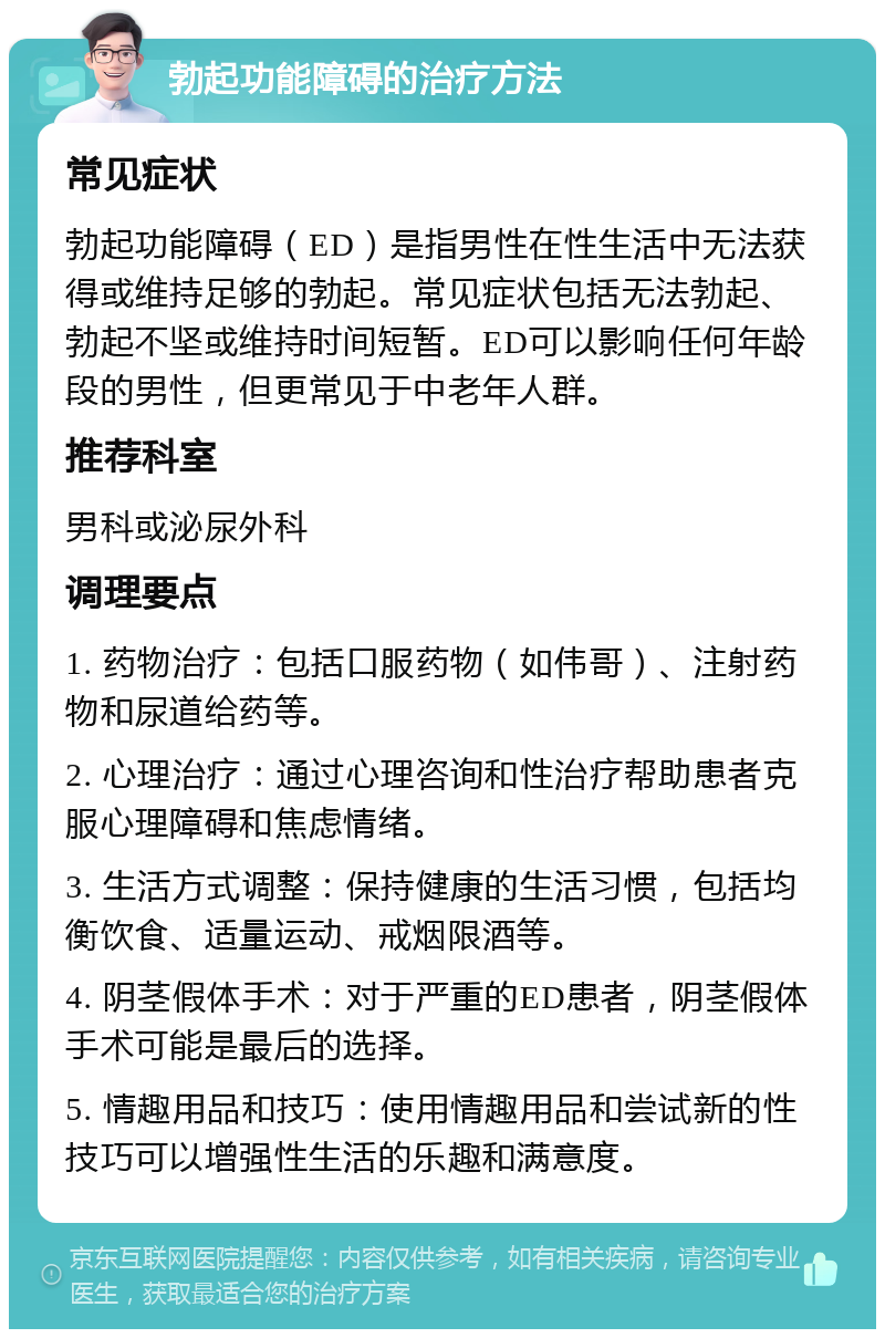 勃起功能障碍的治疗方法 常见症状 勃起功能障碍（ED）是指男性在性生活中无法获得或维持足够的勃起。常见症状包括无法勃起、勃起不坚或维持时间短暂。ED可以影响任何年龄段的男性，但更常见于中老年人群。 推荐科室 男科或泌尿外科 调理要点 1. 药物治疗：包括口服药物（如伟哥）、注射药物和尿道给药等。 2. 心理治疗：通过心理咨询和性治疗帮助患者克服心理障碍和焦虑情绪。 3. 生活方式调整：保持健康的生活习惯，包括均衡饮食、适量运动、戒烟限酒等。 4. 阴茎假体手术：对于严重的ED患者，阴茎假体手术可能是最后的选择。 5. 情趣用品和技巧：使用情趣用品和尝试新的性技巧可以增强性生活的乐趣和满意度。