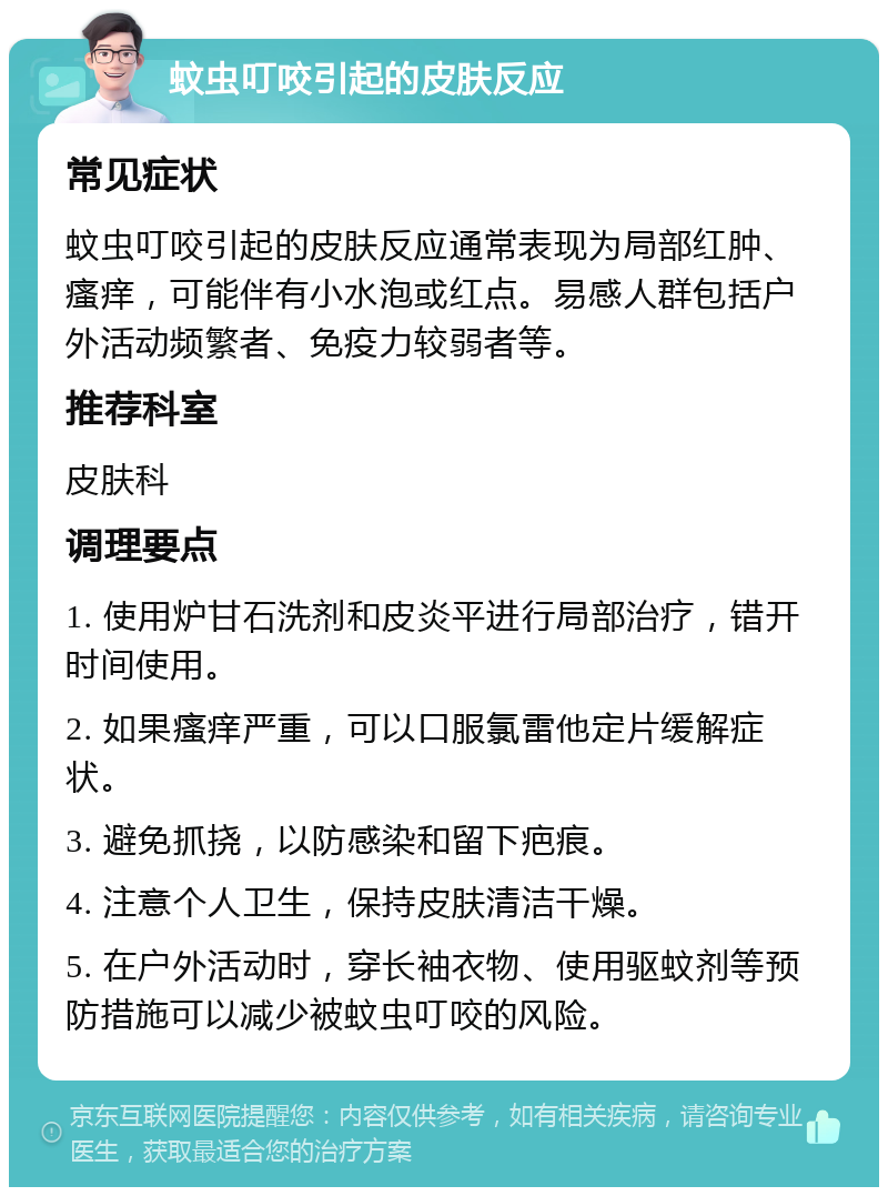 蚊虫叮咬引起的皮肤反应 常见症状 蚊虫叮咬引起的皮肤反应通常表现为局部红肿、瘙痒，可能伴有小水泡或红点。易感人群包括户外活动频繁者、免疫力较弱者等。 推荐科室 皮肤科 调理要点 1. 使用炉甘石洗剂和皮炎平进行局部治疗，错开时间使用。 2. 如果瘙痒严重，可以口服氯雷他定片缓解症状。 3. 避免抓挠，以防感染和留下疤痕。 4. 注意个人卫生，保持皮肤清洁干燥。 5. 在户外活动时，穿长袖衣物、使用驱蚊剂等预防措施可以减少被蚊虫叮咬的风险。