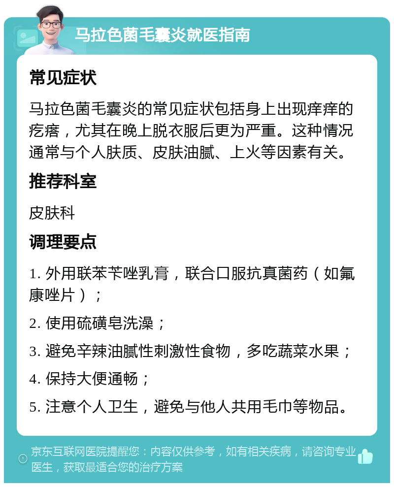 马拉色菌毛囊炎就医指南 常见症状 马拉色菌毛囊炎的常见症状包括身上出现痒痒的疙瘩，尤其在晚上脱衣服后更为严重。这种情况通常与个人肤质、皮肤油腻、上火等因素有关。 推荐科室 皮肤科 调理要点 1. 外用联苯苄唑乳膏，联合口服抗真菌药（如氟康唑片）； 2. 使用硫磺皂洗澡； 3. 避免辛辣油腻性刺激性食物，多吃蔬菜水果； 4. 保持大便通畅； 5. 注意个人卫生，避免与他人共用毛巾等物品。