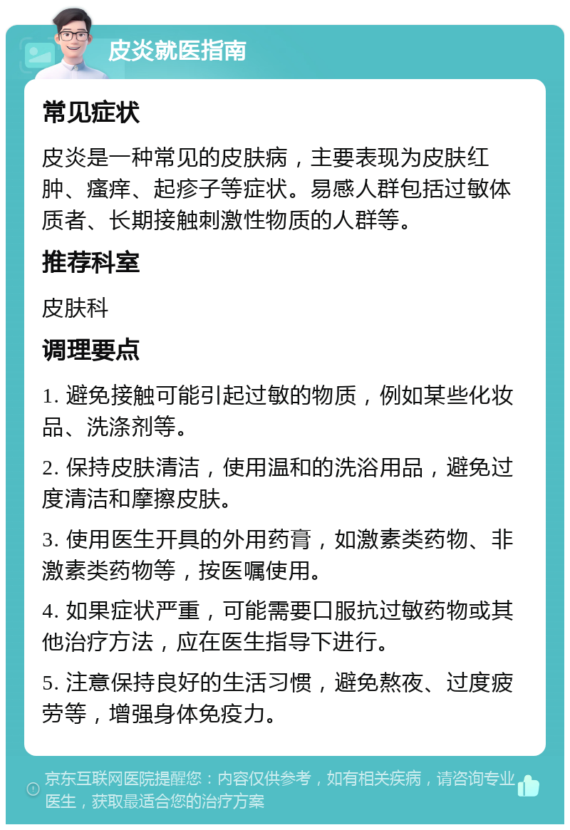 皮炎就医指南 常见症状 皮炎是一种常见的皮肤病，主要表现为皮肤红肿、瘙痒、起疹子等症状。易感人群包括过敏体质者、长期接触刺激性物质的人群等。 推荐科室 皮肤科 调理要点 1. 避免接触可能引起过敏的物质，例如某些化妆品、洗涤剂等。 2. 保持皮肤清洁，使用温和的洗浴用品，避免过度清洁和摩擦皮肤。 3. 使用医生开具的外用药膏，如激素类药物、非激素类药物等，按医嘱使用。 4. 如果症状严重，可能需要口服抗过敏药物或其他治疗方法，应在医生指导下进行。 5. 注意保持良好的生活习惯，避免熬夜、过度疲劳等，增强身体免疫力。