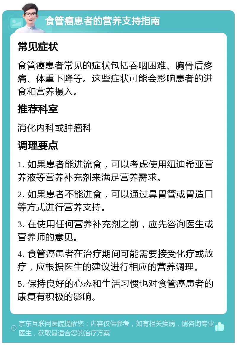 食管癌患者的营养支持指南 常见症状 食管癌患者常见的症状包括吞咽困难、胸骨后疼痛、体重下降等。这些症状可能会影响患者的进食和营养摄入。 推荐科室 消化内科或肿瘤科 调理要点 1. 如果患者能进流食，可以考虑使用纽迪希亚营养液等营养补充剂来满足营养需求。 2. 如果患者不能进食，可以通过鼻胃管或胃造口等方式进行营养支持。 3. 在使用任何营养补充剂之前，应先咨询医生或营养师的意见。 4. 食管癌患者在治疗期间可能需要接受化疗或放疗，应根据医生的建议进行相应的营养调理。 5. 保持良好的心态和生活习惯也对食管癌患者的康复有积极的影响。