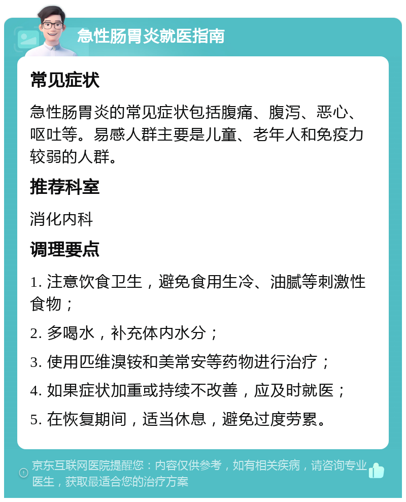 急性肠胃炎就医指南 常见症状 急性肠胃炎的常见症状包括腹痛、腹泻、恶心、呕吐等。易感人群主要是儿童、老年人和免疫力较弱的人群。 推荐科室 消化内科 调理要点 1. 注意饮食卫生，避免食用生冷、油腻等刺激性食物； 2. 多喝水，补充体内水分； 3. 使用匹维溴铵和美常安等药物进行治疗； 4. 如果症状加重或持续不改善，应及时就医； 5. 在恢复期间，适当休息，避免过度劳累。