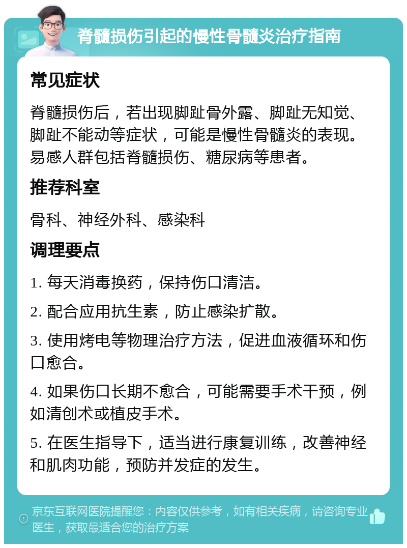 脊髓损伤引起的慢性骨髓炎治疗指南 常见症状 脊髓损伤后，若出现脚趾骨外露、脚趾无知觉、脚趾不能动等症状，可能是慢性骨髓炎的表现。易感人群包括脊髓损伤、糖尿病等患者。 推荐科室 骨科、神经外科、感染科 调理要点 1. 每天消毒换药，保持伤口清洁。 2. 配合应用抗生素，防止感染扩散。 3. 使用烤电等物理治疗方法，促进血液循环和伤口愈合。 4. 如果伤口长期不愈合，可能需要手术干预，例如清创术或植皮手术。 5. 在医生指导下，适当进行康复训练，改善神经和肌肉功能，预防并发症的发生。