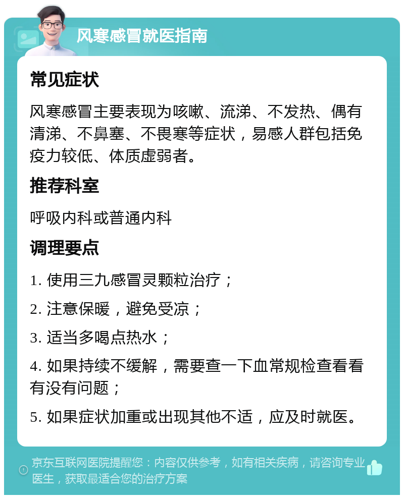 风寒感冒就医指南 常见症状 风寒感冒主要表现为咳嗽、流涕、不发热、偶有清涕、不鼻塞、不畏寒等症状，易感人群包括免疫力较低、体质虚弱者。 推荐科室 呼吸内科或普通内科 调理要点 1. 使用三九感冒灵颗粒治疗； 2. 注意保暖，避免受凉； 3. 适当多喝点热水； 4. 如果持续不缓解，需要查一下血常规检查看看有没有问题； 5. 如果症状加重或出现其他不适，应及时就医。