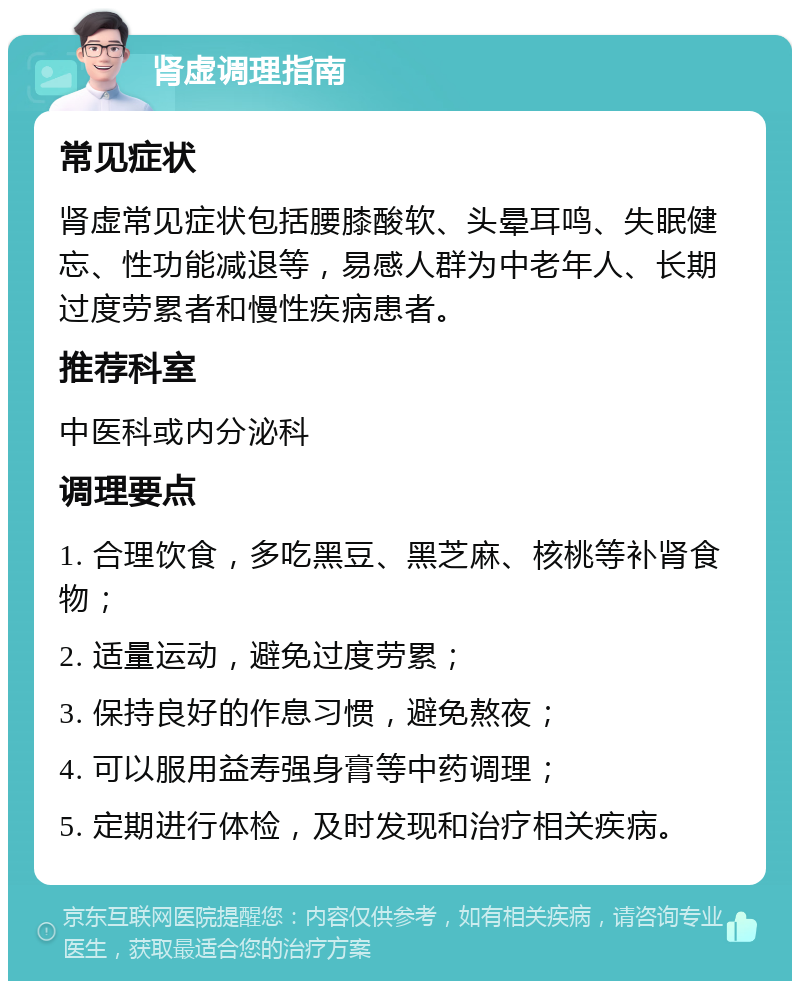 肾虚调理指南 常见症状 肾虚常见症状包括腰膝酸软、头晕耳鸣、失眠健忘、性功能减退等，易感人群为中老年人、长期过度劳累者和慢性疾病患者。 推荐科室 中医科或内分泌科 调理要点 1. 合理饮食，多吃黑豆、黑芝麻、核桃等补肾食物； 2. 适量运动，避免过度劳累； 3. 保持良好的作息习惯，避免熬夜； 4. 可以服用益寿强身膏等中药调理； 5. 定期进行体检，及时发现和治疗相关疾病。