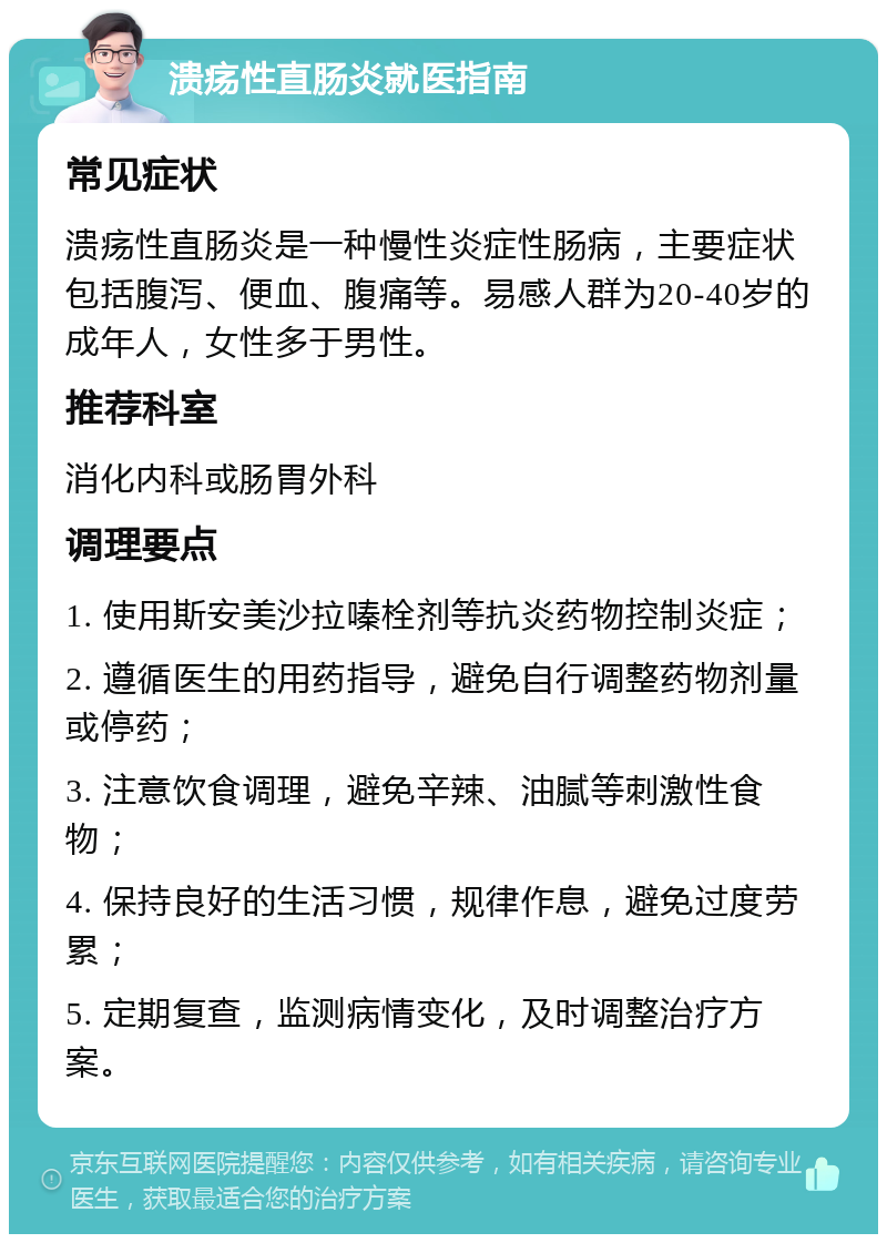 溃疡性直肠炎就医指南 常见症状 溃疡性直肠炎是一种慢性炎症性肠病，主要症状包括腹泻、便血、腹痛等。易感人群为20-40岁的成年人，女性多于男性。 推荐科室 消化内科或肠胃外科 调理要点 1. 使用斯安美沙拉嗪栓剂等抗炎药物控制炎症； 2. 遵循医生的用药指导，避免自行调整药物剂量或停药； 3. 注意饮食调理，避免辛辣、油腻等刺激性食物； 4. 保持良好的生活习惯，规律作息，避免过度劳累； 5. 定期复查，监测病情变化，及时调整治疗方案。