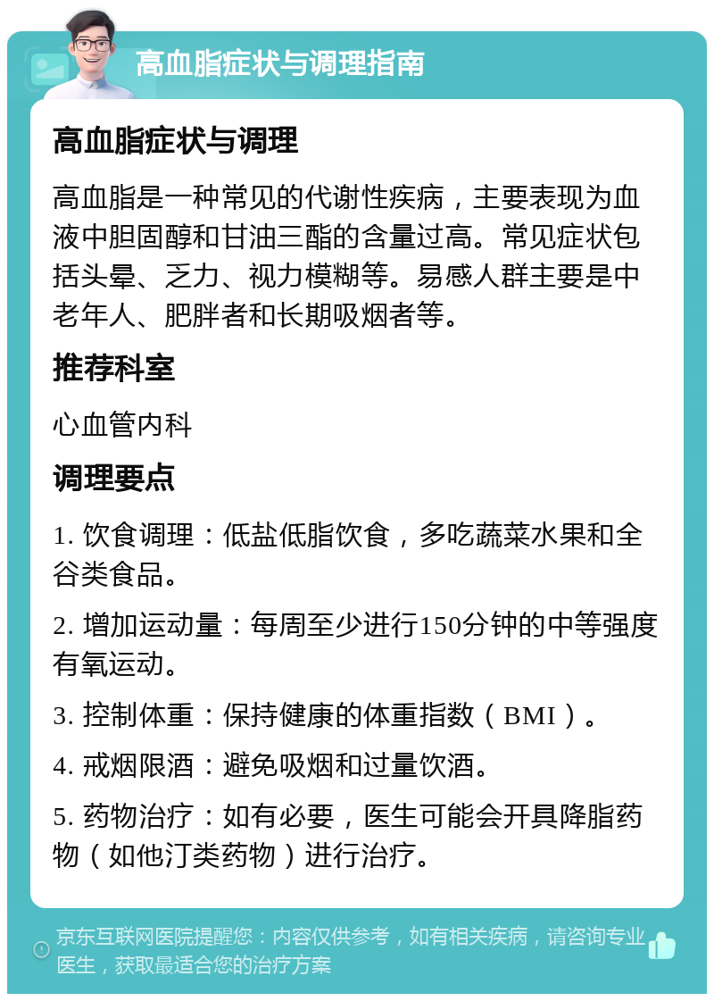 高血脂症状与调理指南 高血脂症状与调理 高血脂是一种常见的代谢性疾病，主要表现为血液中胆固醇和甘油三酯的含量过高。常见症状包括头晕、乏力、视力模糊等。易感人群主要是中老年人、肥胖者和长期吸烟者等。 推荐科室 心血管内科 调理要点 1. 饮食调理：低盐低脂饮食，多吃蔬菜水果和全谷类食品。 2. 增加运动量：每周至少进行150分钟的中等强度有氧运动。 3. 控制体重：保持健康的体重指数（BMI）。 4. 戒烟限酒：避免吸烟和过量饮酒。 5. 药物治疗：如有必要，医生可能会开具降脂药物（如他汀类药物）进行治疗。