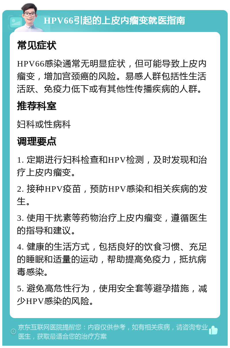 HPV66引起的上皮内瘤变就医指南 常见症状 HPV66感染通常无明显症状，但可能导致上皮内瘤变，增加宫颈癌的风险。易感人群包括性生活活跃、免疫力低下或有其他性传播疾病的人群。 推荐科室 妇科或性病科 调理要点 1. 定期进行妇科检查和HPV检测，及时发现和治疗上皮内瘤变。 2. 接种HPV疫苗，预防HPV感染和相关疾病的发生。 3. 使用干扰素等药物治疗上皮内瘤变，遵循医生的指导和建议。 4. 健康的生活方式，包括良好的饮食习惯、充足的睡眠和适量的运动，帮助提高免疫力，抵抗病毒感染。 5. 避免高危性行为，使用安全套等避孕措施，减少HPV感染的风险。