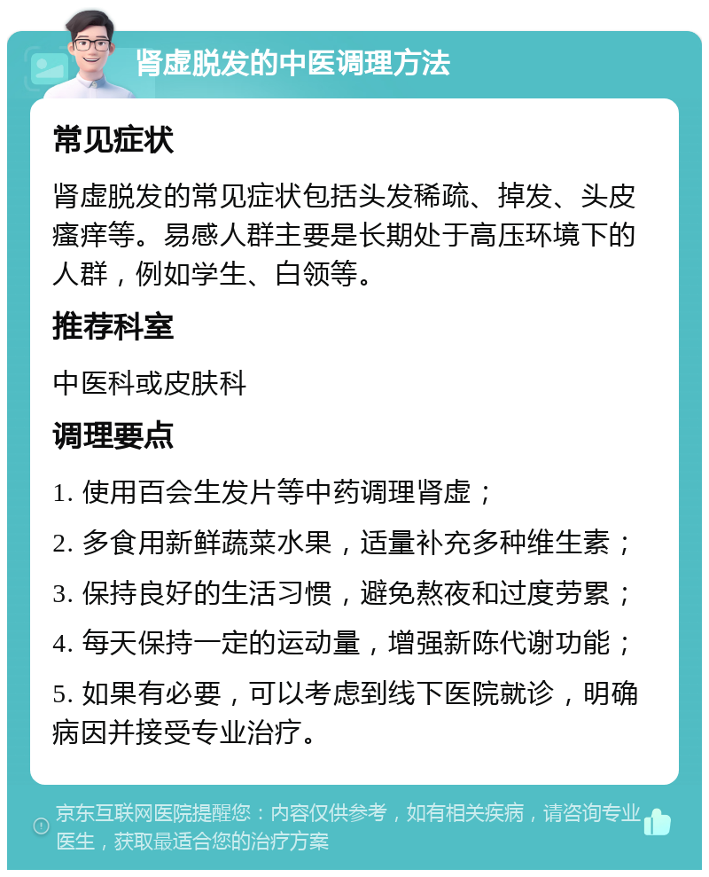 肾虚脱发的中医调理方法 常见症状 肾虚脱发的常见症状包括头发稀疏、掉发、头皮瘙痒等。易感人群主要是长期处于高压环境下的人群，例如学生、白领等。 推荐科室 中医科或皮肤科 调理要点 1. 使用百会生发片等中药调理肾虚； 2. 多食用新鲜蔬菜水果，适量补充多种维生素； 3. 保持良好的生活习惯，避免熬夜和过度劳累； 4. 每天保持一定的运动量，增强新陈代谢功能； 5. 如果有必要，可以考虑到线下医院就诊，明确病因并接受专业治疗。