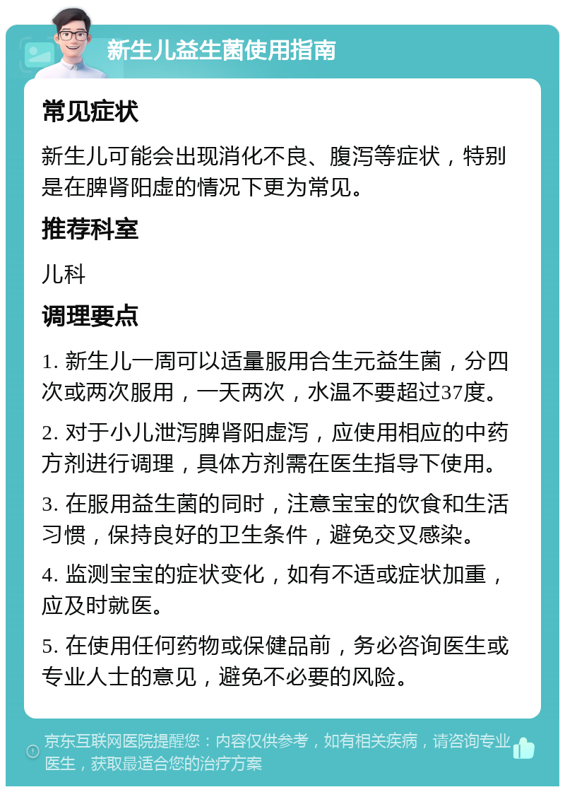 新生儿益生菌使用指南 常见症状 新生儿可能会出现消化不良、腹泻等症状，特别是在脾肾阳虚的情况下更为常见。 推荐科室 儿科 调理要点 1. 新生儿一周可以适量服用合生元益生菌，分四次或两次服用，一天两次，水温不要超过37度。 2. 对于小儿泄泻脾肾阳虚泻，应使用相应的中药方剂进行调理，具体方剂需在医生指导下使用。 3. 在服用益生菌的同时，注意宝宝的饮食和生活习惯，保持良好的卫生条件，避免交叉感染。 4. 监测宝宝的症状变化，如有不适或症状加重，应及时就医。 5. 在使用任何药物或保健品前，务必咨询医生或专业人士的意见，避免不必要的风险。