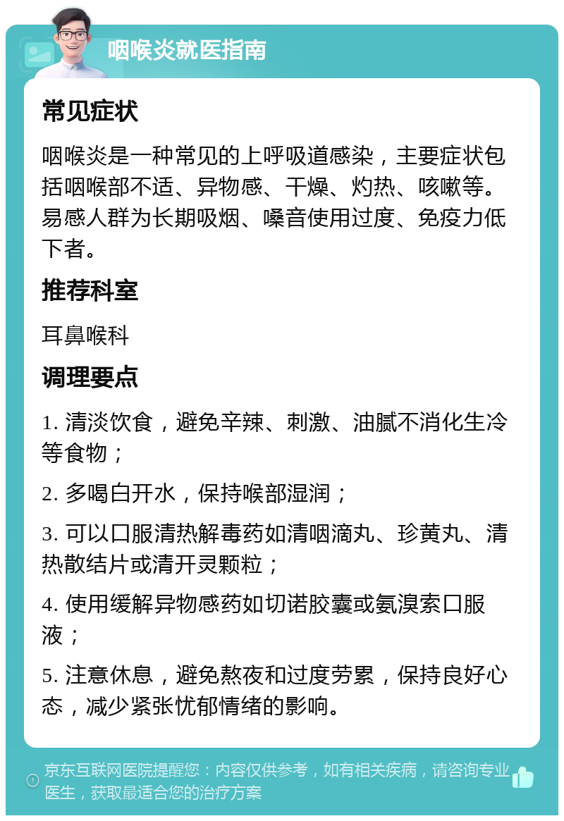 咽喉炎就医指南 常见症状 咽喉炎是一种常见的上呼吸道感染，主要症状包括咽喉部不适、异物感、干燥、灼热、咳嗽等。易感人群为长期吸烟、嗓音使用过度、免疫力低下者。 推荐科室 耳鼻喉科 调理要点 1. 清淡饮食，避免辛辣、刺激、油腻不消化生冷等食物； 2. 多喝白开水，保持喉部湿润； 3. 可以口服清热解毒药如清咽滴丸、珍黄丸、清热散结片或清开灵颗粒； 4. 使用缓解异物感药如切诺胶囊或氨溴索口服液； 5. 注意休息，避免熬夜和过度劳累，保持良好心态，减少紧张忧郁情绪的影响。