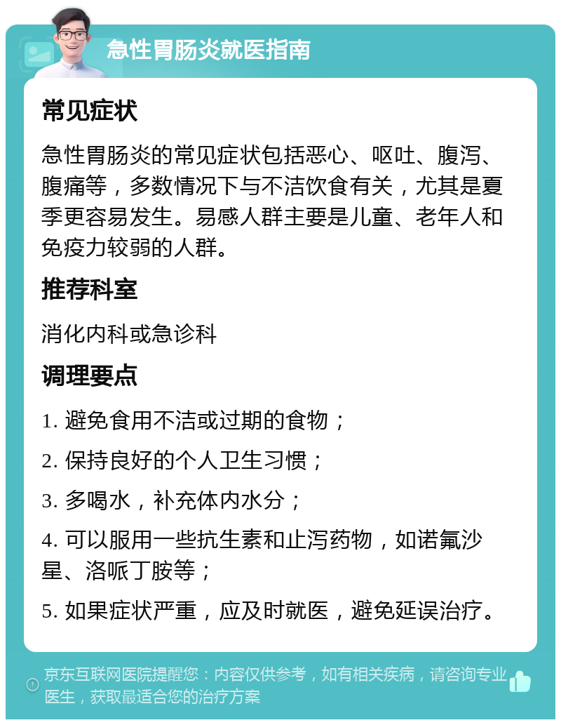 急性胃肠炎就医指南 常见症状 急性胃肠炎的常见症状包括恶心、呕吐、腹泻、腹痛等，多数情况下与不洁饮食有关，尤其是夏季更容易发生。易感人群主要是儿童、老年人和免疫力较弱的人群。 推荐科室 消化内科或急诊科 调理要点 1. 避免食用不洁或过期的食物； 2. 保持良好的个人卫生习惯； 3. 多喝水，补充体内水分； 4. 可以服用一些抗生素和止泻药物，如诺氟沙星、洛哌丁胺等； 5. 如果症状严重，应及时就医，避免延误治疗。