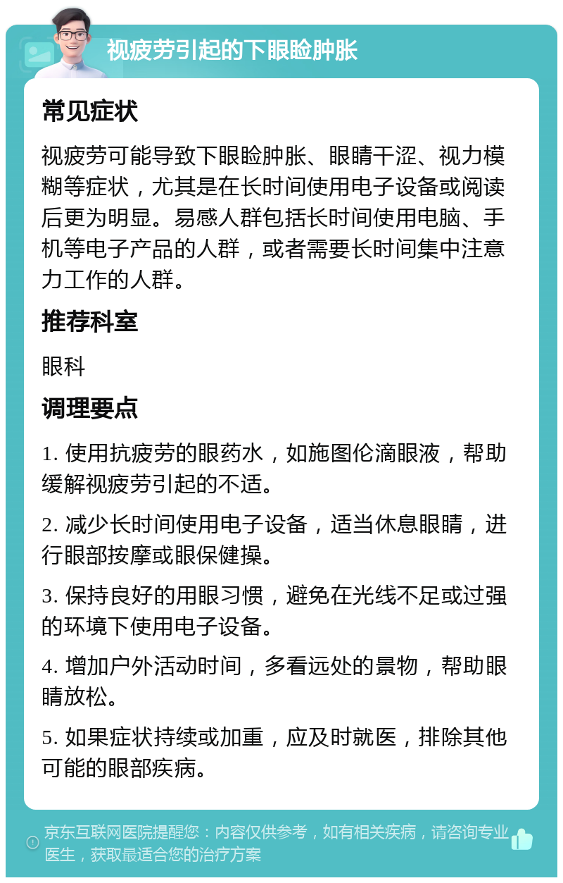 视疲劳引起的下眼睑肿胀 常见症状 视疲劳可能导致下眼睑肿胀、眼睛干涩、视力模糊等症状，尤其是在长时间使用电子设备或阅读后更为明显。易感人群包括长时间使用电脑、手机等电子产品的人群，或者需要长时间集中注意力工作的人群。 推荐科室 眼科 调理要点 1. 使用抗疲劳的眼药水，如施图伦滴眼液，帮助缓解视疲劳引起的不适。 2. 减少长时间使用电子设备，适当休息眼睛，进行眼部按摩或眼保健操。 3. 保持良好的用眼习惯，避免在光线不足或过强的环境下使用电子设备。 4. 增加户外活动时间，多看远处的景物，帮助眼睛放松。 5. 如果症状持续或加重，应及时就医，排除其他可能的眼部疾病。