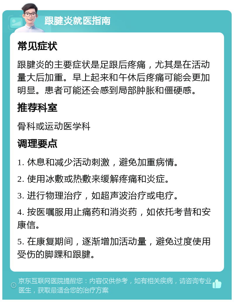 跟腱炎就医指南 常见症状 跟腱炎的主要症状是足跟后疼痛，尤其是在活动量大后加重。早上起来和午休后疼痛可能会更加明显。患者可能还会感到局部肿胀和僵硬感。 推荐科室 骨科或运动医学科 调理要点 1. 休息和减少活动刺激，避免加重病情。 2. 使用冰敷或热敷来缓解疼痛和炎症。 3. 进行物理治疗，如超声波治疗或电疗。 4. 按医嘱服用止痛药和消炎药，如依托考昔和安康信。 5. 在康复期间，逐渐增加活动量，避免过度使用受伤的脚踝和跟腱。