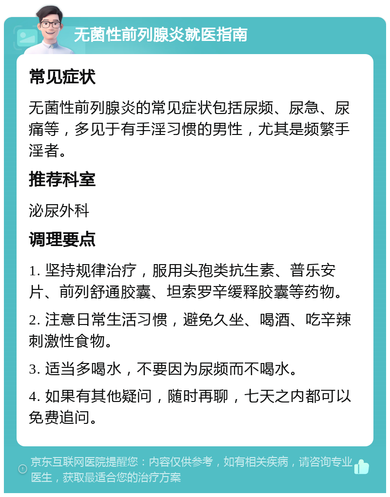 无菌性前列腺炎就医指南 常见症状 无菌性前列腺炎的常见症状包括尿频、尿急、尿痛等，多见于有手淫习惯的男性，尤其是频繁手淫者。 推荐科室 泌尿外科 调理要点 1. 坚持规律治疗，服用头孢类抗生素、普乐安片、前列舒通胶囊、坦索罗辛缓释胶囊等药物。 2. 注意日常生活习惯，避免久坐、喝酒、吃辛辣刺激性食物。 3. 适当多喝水，不要因为尿频而不喝水。 4. 如果有其他疑问，随时再聊，七天之内都可以免费追问。