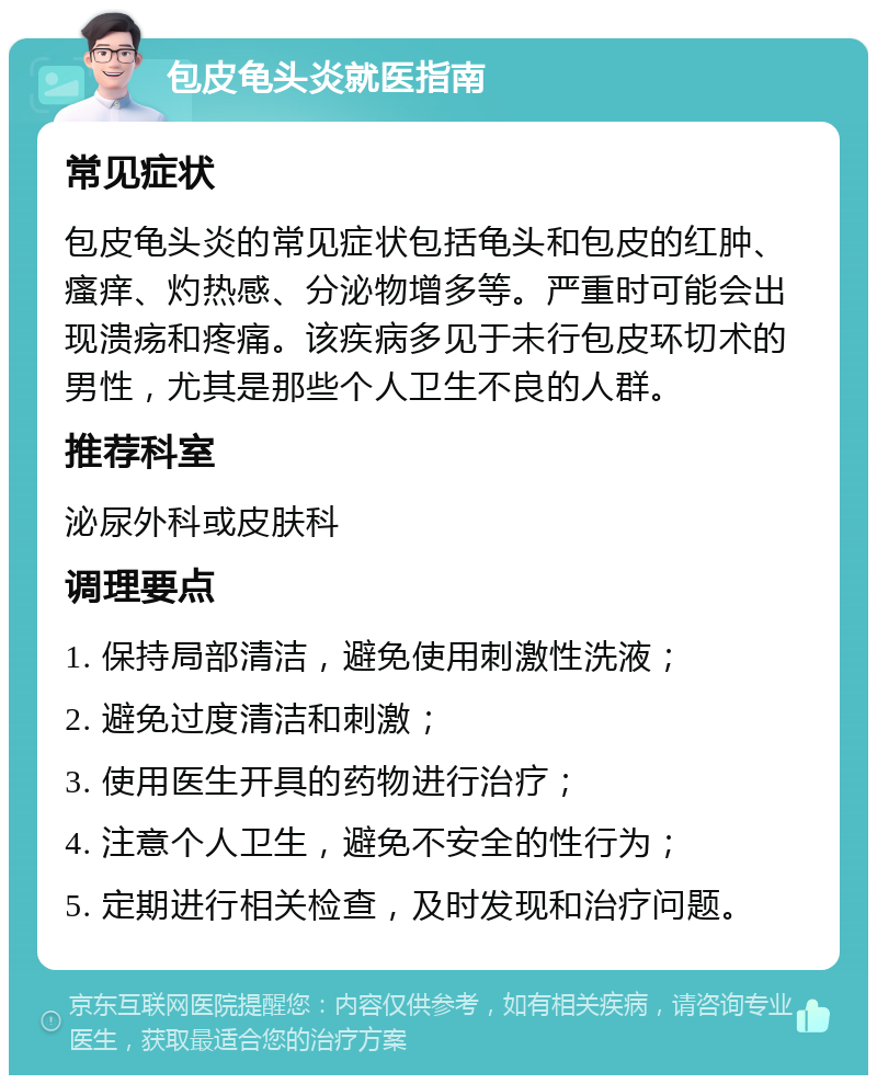 包皮龟头炎就医指南 常见症状 包皮龟头炎的常见症状包括龟头和包皮的红肿、瘙痒、灼热感、分泌物增多等。严重时可能会出现溃疡和疼痛。该疾病多见于未行包皮环切术的男性，尤其是那些个人卫生不良的人群。 推荐科室 泌尿外科或皮肤科 调理要点 1. 保持局部清洁，避免使用刺激性洗液； 2. 避免过度清洁和刺激； 3. 使用医生开具的药物进行治疗； 4. 注意个人卫生，避免不安全的性行为； 5. 定期进行相关检查，及时发现和治疗问题。