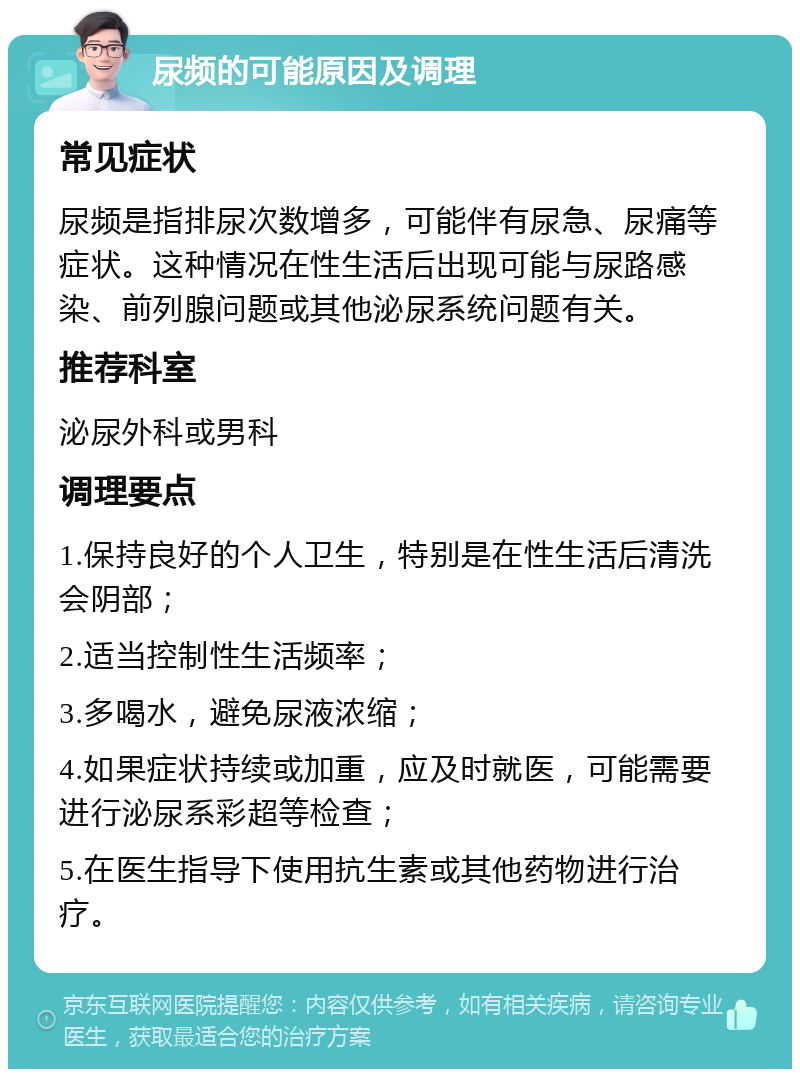 尿频的可能原因及调理 常见症状 尿频是指排尿次数增多，可能伴有尿急、尿痛等症状。这种情况在性生活后出现可能与尿路感染、前列腺问题或其他泌尿系统问题有关。 推荐科室 泌尿外科或男科 调理要点 1.保持良好的个人卫生，特别是在性生活后清洗会阴部； 2.适当控制性生活频率； 3.多喝水，避免尿液浓缩； 4.如果症状持续或加重，应及时就医，可能需要进行泌尿系彩超等检查； 5.在医生指导下使用抗生素或其他药物进行治疗。