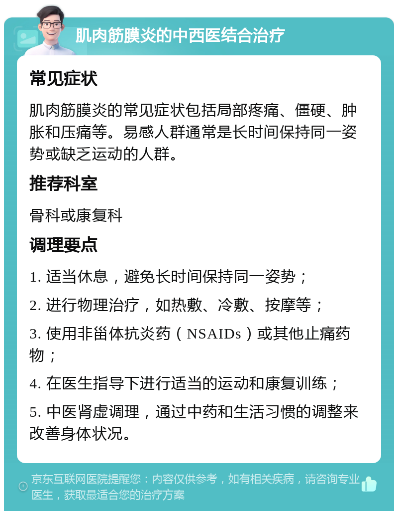 肌肉筋膜炎的中西医结合治疗 常见症状 肌肉筋膜炎的常见症状包括局部疼痛、僵硬、肿胀和压痛等。易感人群通常是长时间保持同一姿势或缺乏运动的人群。 推荐科室 骨科或康复科 调理要点 1. 适当休息，避免长时间保持同一姿势； 2. 进行物理治疗，如热敷、冷敷、按摩等； 3. 使用非甾体抗炎药（NSAIDs）或其他止痛药物； 4. 在医生指导下进行适当的运动和康复训练； 5. 中医肾虚调理，通过中药和生活习惯的调整来改善身体状况。