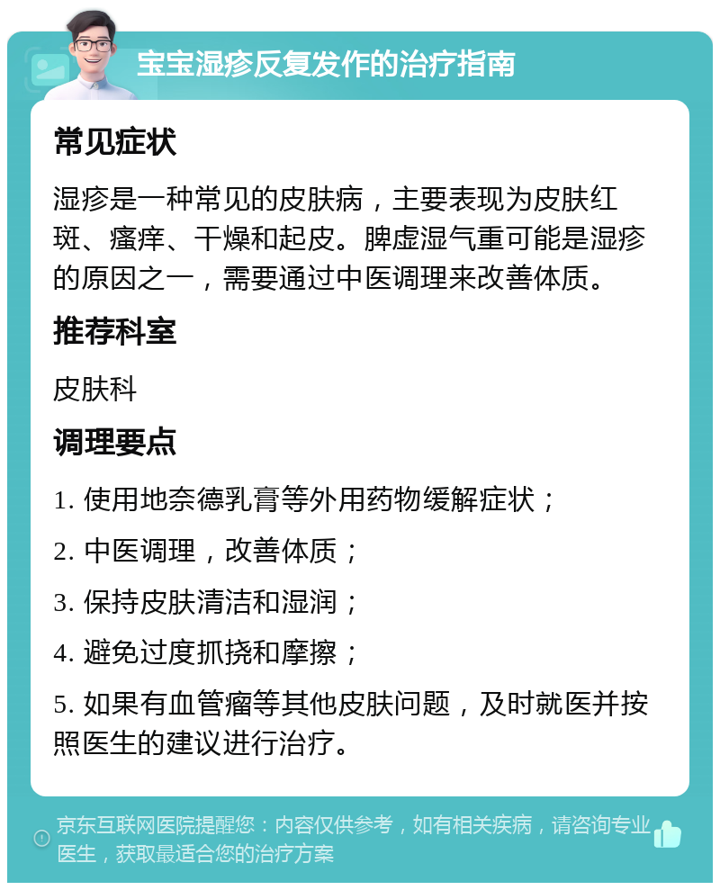 宝宝湿疹反复发作的治疗指南 常见症状 湿疹是一种常见的皮肤病，主要表现为皮肤红斑、瘙痒、干燥和起皮。脾虚湿气重可能是湿疹的原因之一，需要通过中医调理来改善体质。 推荐科室 皮肤科 调理要点 1. 使用地奈德乳膏等外用药物缓解症状； 2. 中医调理，改善体质； 3. 保持皮肤清洁和湿润； 4. 避免过度抓挠和摩擦； 5. 如果有血管瘤等其他皮肤问题，及时就医并按照医生的建议进行治疗。