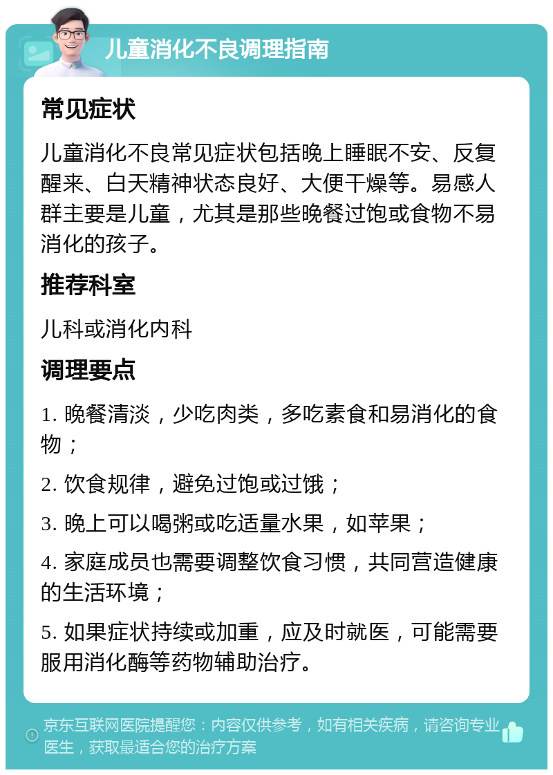 儿童消化不良调理指南 常见症状 儿童消化不良常见症状包括晚上睡眠不安、反复醒来、白天精神状态良好、大便干燥等。易感人群主要是儿童，尤其是那些晚餐过饱或食物不易消化的孩子。 推荐科室 儿科或消化内科 调理要点 1. 晚餐清淡，少吃肉类，多吃素食和易消化的食物； 2. 饮食规律，避免过饱或过饿； 3. 晚上可以喝粥或吃适量水果，如苹果； 4. 家庭成员也需要调整饮食习惯，共同营造健康的生活环境； 5. 如果症状持续或加重，应及时就医，可能需要服用消化酶等药物辅助治疗。