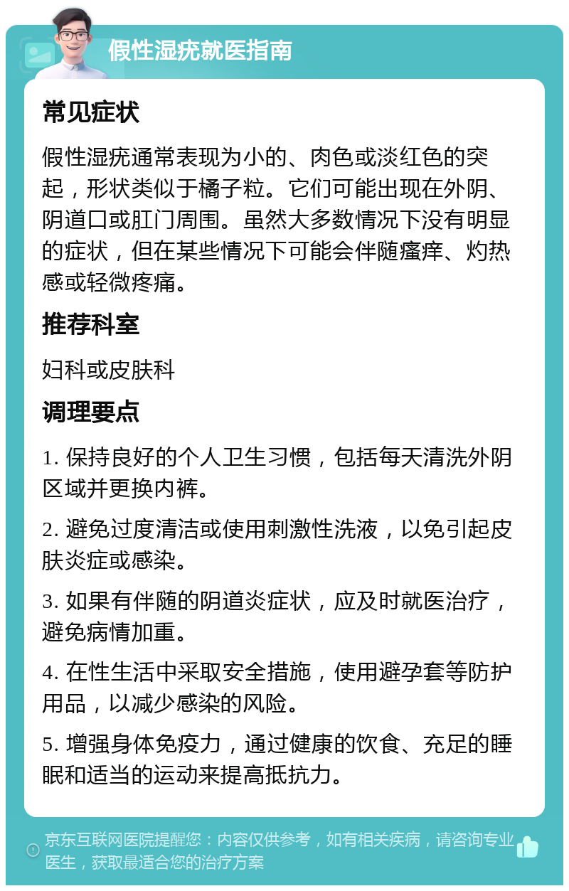 假性湿疣就医指南 常见症状 假性湿疣通常表现为小的、肉色或淡红色的突起，形状类似于橘子粒。它们可能出现在外阴、阴道口或肛门周围。虽然大多数情况下没有明显的症状，但在某些情况下可能会伴随瘙痒、灼热感或轻微疼痛。 推荐科室 妇科或皮肤科 调理要点 1. 保持良好的个人卫生习惯，包括每天清洗外阴区域并更换内裤。 2. 避免过度清洁或使用刺激性洗液，以免引起皮肤炎症或感染。 3. 如果有伴随的阴道炎症状，应及时就医治疗，避免病情加重。 4. 在性生活中采取安全措施，使用避孕套等防护用品，以减少感染的风险。 5. 增强身体免疫力，通过健康的饮食、充足的睡眠和适当的运动来提高抵抗力。