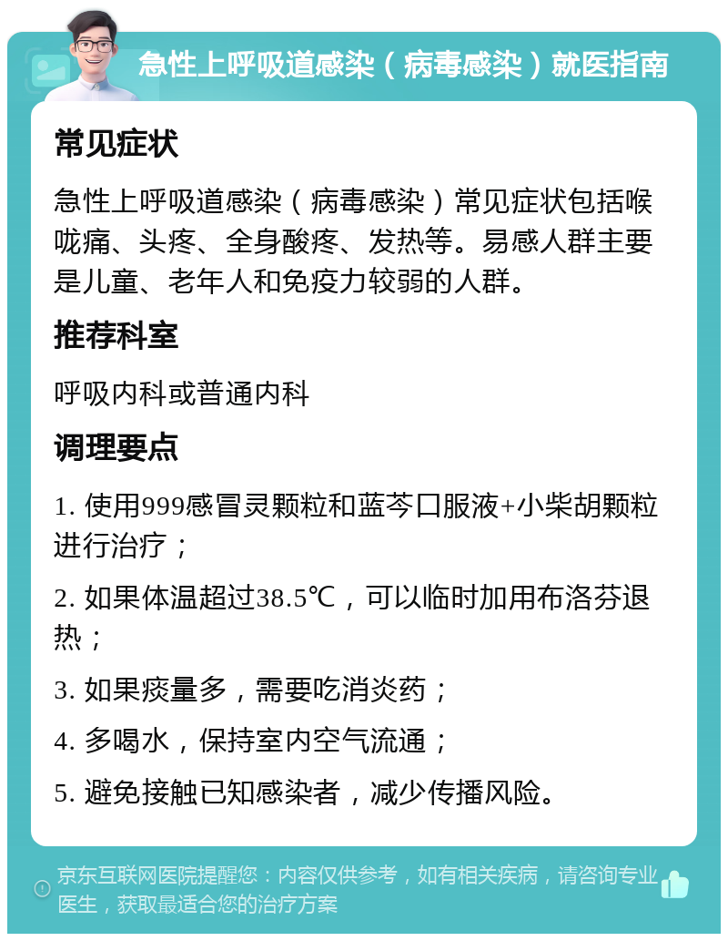 急性上呼吸道感染（病毒感染）就医指南 常见症状 急性上呼吸道感染（病毒感染）常见症状包括喉咙痛、头疼、全身酸疼、发热等。易感人群主要是儿童、老年人和免疫力较弱的人群。 推荐科室 呼吸内科或普通内科 调理要点 1. 使用999感冒灵颗粒和蓝芩口服液+小柴胡颗粒进行治疗； 2. 如果体温超过38.5℃，可以临时加用布洛芬退热； 3. 如果痰量多，需要吃消炎药； 4. 多喝水，保持室内空气流通； 5. 避免接触已知感染者，减少传播风险。