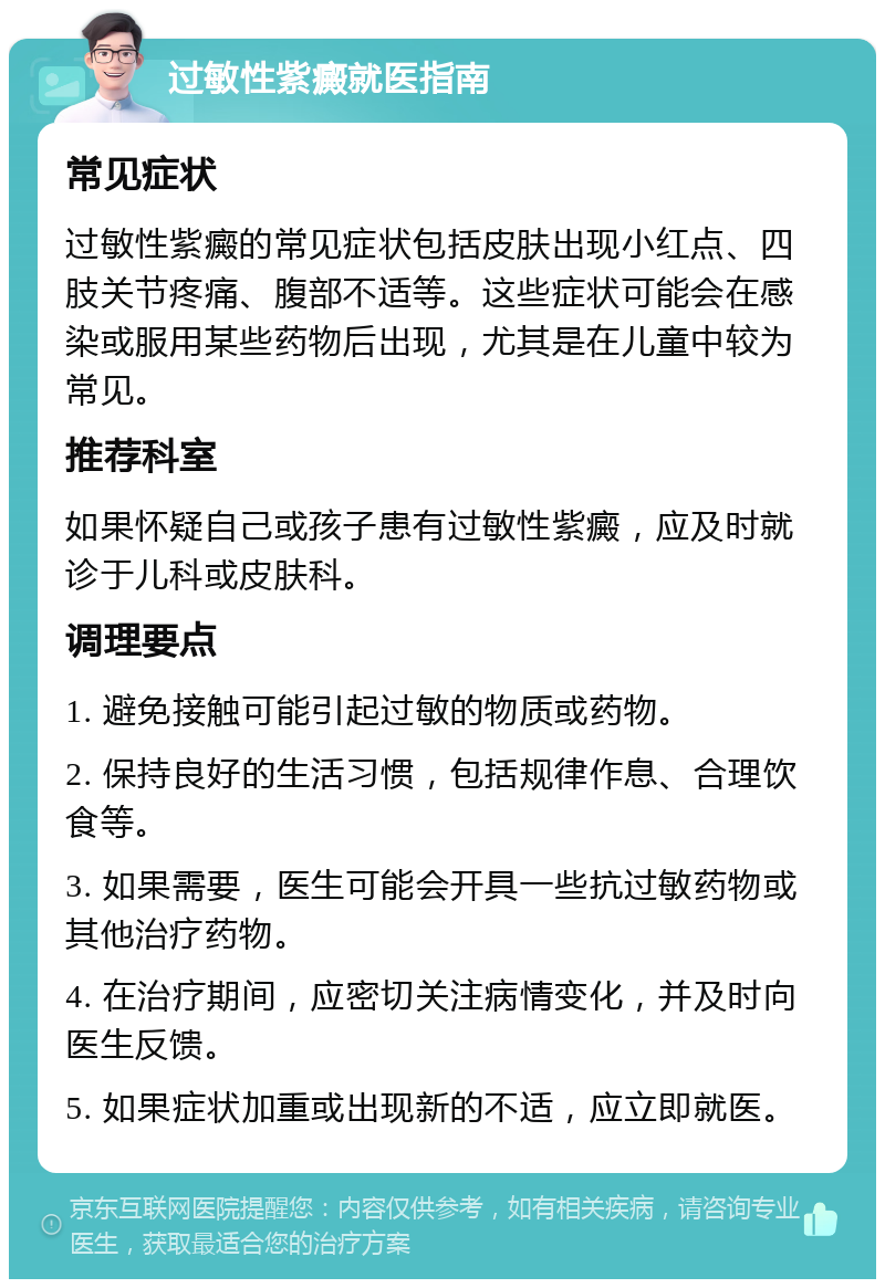 过敏性紫癜就医指南 常见症状 过敏性紫癜的常见症状包括皮肤出现小红点、四肢关节疼痛、腹部不适等。这些症状可能会在感染或服用某些药物后出现，尤其是在儿童中较为常见。 推荐科室 如果怀疑自己或孩子患有过敏性紫癜，应及时就诊于儿科或皮肤科。 调理要点 1. 避免接触可能引起过敏的物质或药物。 2. 保持良好的生活习惯，包括规律作息、合理饮食等。 3. 如果需要，医生可能会开具一些抗过敏药物或其他治疗药物。 4. 在治疗期间，应密切关注病情变化，并及时向医生反馈。 5. 如果症状加重或出现新的不适，应立即就医。